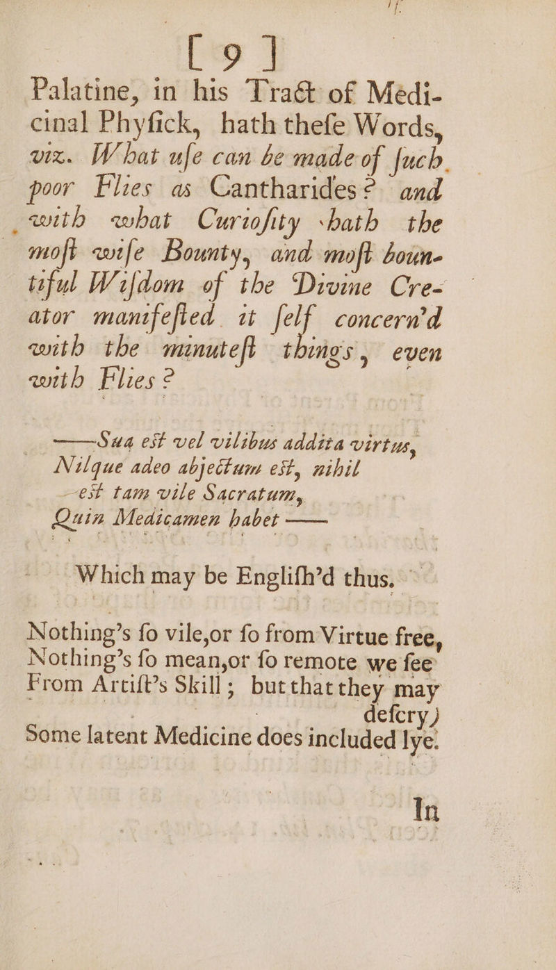 [9 ] Palatine, in his Tra&amp; of Médi- cinal Phyfick, hath thefe Words, vz. What ufe can be made of fuch. poor Flies as Cantharides? and with what Curtofity sbath the — moft wife Bounty, and moft boun- taful Wifdom of the Divine Cre- ator manifefied. it Jet. concern'd avith the minuteft things , even with Flies 2 ——Swa est vel vilibus addita Virtus, Nilque adeo abjectum est, nihil est tam vile Sacratum, Quin Medicamen habet — Which may be Englifh’d thus. ~ Nothing’s fo vile,or fo from Virtue free, Nothing’s fo mean,or fo remote we fee From Arcift’s Skill; butthat they may Page | : defcry) Some latent Medicine does included lye: In
