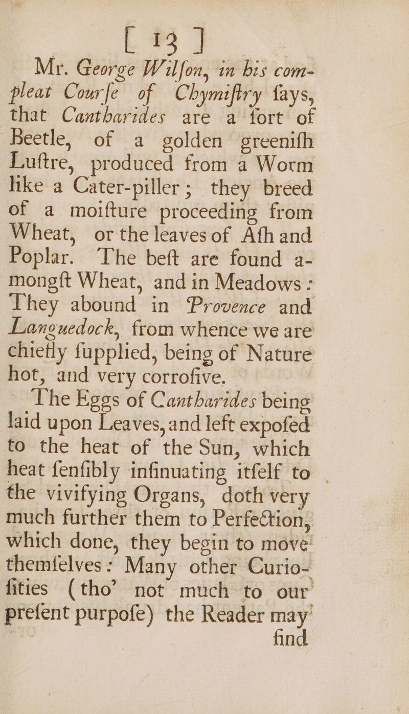 Mr. George Wilfon, in bis com- pleat Courfe of Chymiftry fays, that Cantharides are a fort o Beetle, of a golden greenifh Luftre, produced from a Worm hike a Cater-piller; they breed of a moifture proceeding from Wheat, or the leaves of Ath and Poplar. The beft are found a- mongft Wheat, and in Meadows : They abound in Provence and Languedock, from whence we are chietly fupplied, being of Nature hot, and very corrofive. The Eggs of Cantharides being laid upon Leaves, and left expofed to the heat of the Sun, which heat fenfibly infinuating itfelf to | the vivifying Organs, doth very much further them to Perfection, which done, they begin to move’ themfelves: Many other Curio- fities (tho’ not much to our’ prefent purpofe) the Reader re n
