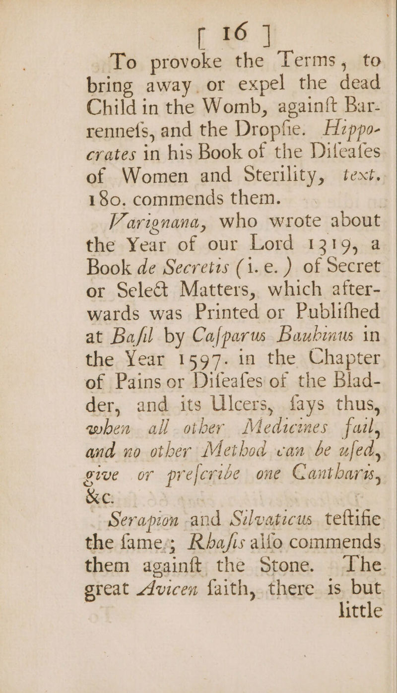 To provoke the Terms, to bring away. or expel the dead Child in the Womb, again{t Bar- rennefs, and the Dropfie. Hzppo- crates in his Book of the Diteates of Women and Sterility, text. 180. commends them. | Varignana, who wrote about the Year of our Lord 1219, a Book de Secretis (i.e. ) of Secret or Select Matters, which after- wards was Printed or Publifhed at Bafil by Cafparus Baubinus in the Year 1597. in the Chapter of Pains or Difeafes of the Blad- der, and its Ulcers, fays thus, when all other Medicimes fazl, and no other Method van be ufed, give or preferibe one Cantharas, KC. | erapion and Sidvaticus. teftihe the fame’; Rba/fis allo commends them againft the Stone. The. sreat sdvicen faith, there 1s but little