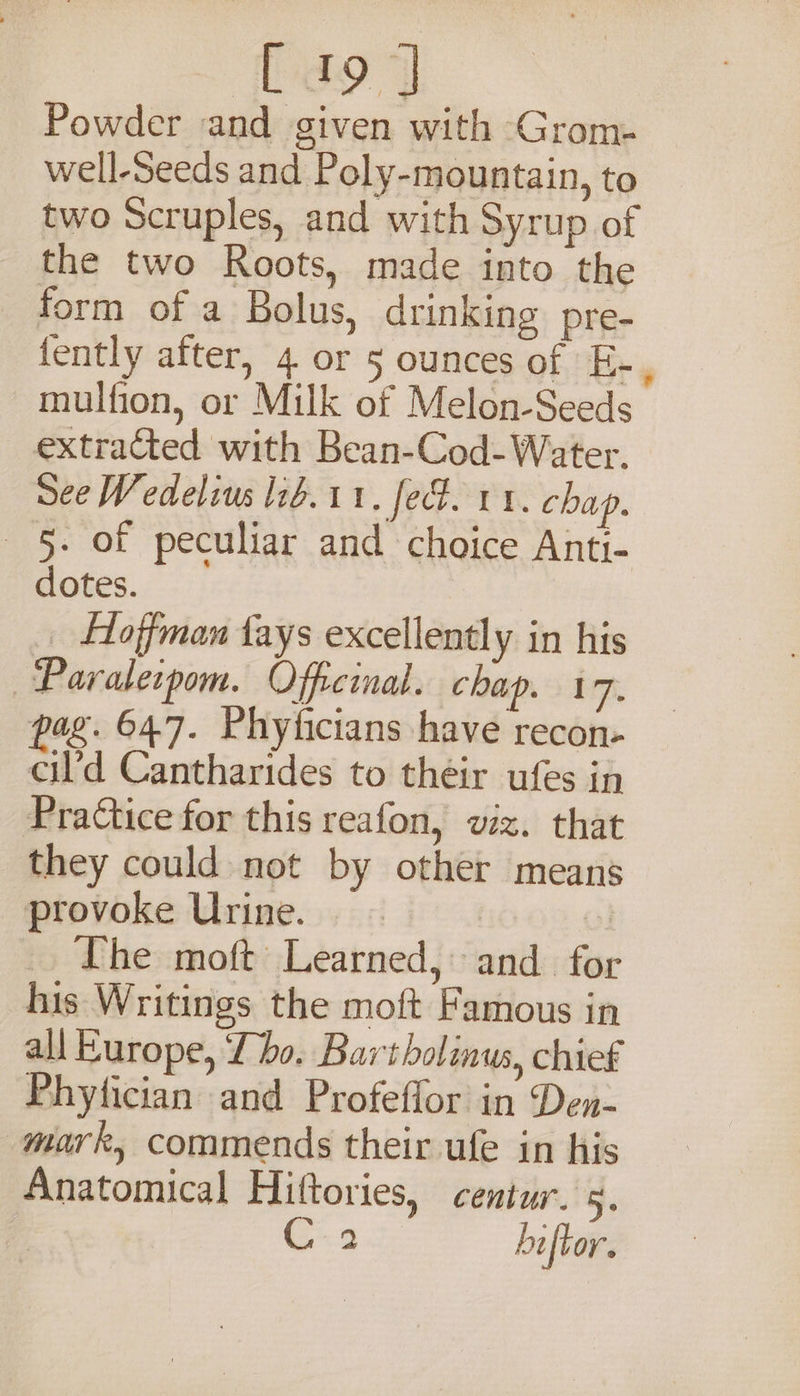 Powder and given with Grom- well-Seeds and Poly-mountain, to two Scruples, and with Syrup of the two Roots, made into the form of a Bolus, drinking pre- fently after, 4 or 5 ounces of E-, mulfion, or Milk of Melon-Seeds extracted with Bean-Cod-Water. See Wedelius lib. 11, fet. rx. chap. 5. of peculiar and choice Anti- dotes. _ Hoffman fays excellently in his —Paralecpom. Offeinal. chap. 17. pag. 647. Phyficians have recon- cil’d Cantharides to their ufes in PraCtice for this reafon, viz. that they could not by other means provoke Urine. ~ ; The moft Learned, and for his Writings the moft Famous in all Kurope, Tho. Bartholinus, chief Phytician and Profeflor in Den- mark, commends their ufe in his Anatomical Hittories, centur. 5. C9 hiftor.