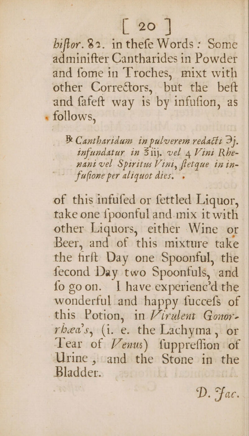 | So 7 biftor. 82. in thefe Words : Some adminifter Cantharides in Powder and fome in Troches, mixt with other Correctors, but the beft and fafeft way is by infufion, as « follows, Cantharidum in pulverem redaéti 3}. tnfundatur in Sii\. vel 4 Vini Rhe- nant vel Spiritus Vini, fletque in in- ~~ fuftone per aliquot dies. . of this infufed or fettled Liquor, take one {poonful and-mix it with other Liquors, either Wine or Beer, and of this mixture take the frit Day one Spoonful, the fecond Day two Spoonfuls, and fo goon. I have experienc’d the wonderful and happy fuccefs of this Potion, in Virulent Gonor- yheu's, (1. e. the Lachyma, or Tear of Venus) fuppreffion of Urine , and the Stone in the Bladder. D. Fac.