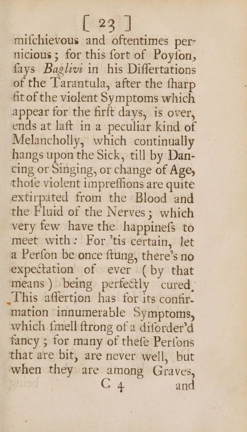 fersy] mifchievous and oftentimes per- nicious ; for this fort of Poyion, fays Baglev: in his Differtations of the Tarantula, after the {harp fit of the violent Symptoms which appear for the firft days, is over, ends at laft in a peculiar kind of Melancholly, which continually hangs upon the Sick, till by Dan- cing or Singing, or change of Age, thote violent impreffions are quite extirpated from the Blood and the Fluid of the Nerves; which very few have the happinefs to meet with: For tis certain, let a Perfon be once ftung, there’s no expectation of ever (by that means). being perfetly cured. _Uhis affertion has. for its confir- mation innumerable Symptoms, which {mell ftrong of 2 diforder’d fancy ; for many of thefe Perfons that are bit, are never well, but when they are among Graves,
