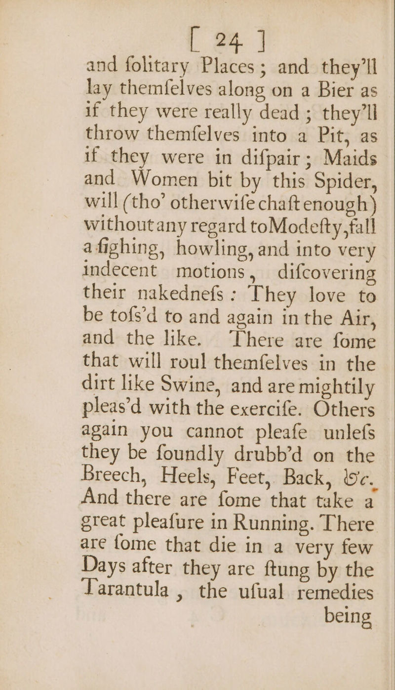 | 2 and folitary Places; and they'll lay themfelves along on a Bier as if they were really dead ; theyll throw themfelves into a Pit, as if they were in difpair; Maids and Women bit by this Spider, will (tho’ otherwife chaft enough) without any regard toModefty,fall afighing, howling, and into very indecent motions, difcovering their nakednefs : They love to be tofs’d to and again in the Air, and the like. There are fome that will roul themfelves in the dirt like Swine, and are mightily pleas’d with the exercife. Others again you cannot pleafe unlefs they be foundly drubb’d on the Breech, Heels, Feet, Back, We. And there are fome that take a great pleafure in Running. There are fome that die in a very few Days after they are ftung by the Tarantula , the ufual remedies being