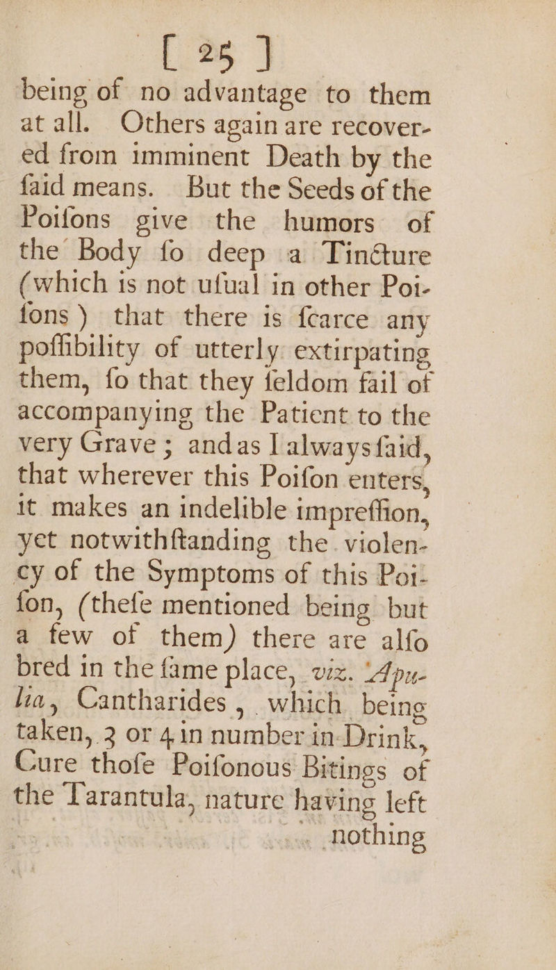 being of no advantage to them at all. Others again are recover- ed from imminent Death by the faid means. But the Seeds of the Poifons give the humors of the Body fo deep a Tinéture (which is not ufual in other Poi- fons ) that there is fearce any pofibility of utterly: extirpating them, fo that they feldom fail of accompanying the Patient to the very Grave ; andas | always faid, that wherever this Poifon enters, it makes an indelible impreffion, yet notwithftanding the. violen- cy of the Symptoms of this Poi: fon, (thefe mentioned being but a few of them) there are alfo bred in the fame place, viz. Apu- lia, Cantharides , which being taken, 3 or 4.in number in-Drink, Cure thofe Poifonous Bitings of the Tarantula, nature having left | . nothing