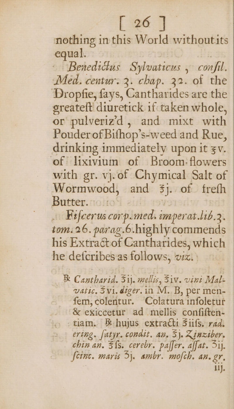nothing in this World withoutits equal. Hh 7 ~ Benedictus Sylvaticus , confil. Med. centur. 3. chap. 32. of the Dropfie, fays, Cantharides are the sreateft diuretick if taken whole, or pulverizd , and mixt with Pouder of Bifhop’s-weed and Rue, drinking immediately upon it $v. of lixivinm of Broom- flowers with gr. vj.of Chymical Salt of Wormwood, and 3). of frefh Butter. noltod zisi severed: . Fifcerus corp.med, imperat.lib.2. tom. 26. parag.6.highly commends his Extractof Cantharides, which he defcribesas follows, wz.) — Cantharid. 5ij. mellis, 5iv. vini Mal: vatic. 5v1. diger. in M..B, per men- fem, colentur. Colatura infoletur &amp; exiccetur ad mellis confiften- -tiam. &amp; hujus extract Siifs. rad. ering. fatyr. condit. an, 3}. Zinziver. chin an. 5{s. cerebr. paffer. affat. ij. {cinc. maris 5). ambr. mofch. an. gr, il).