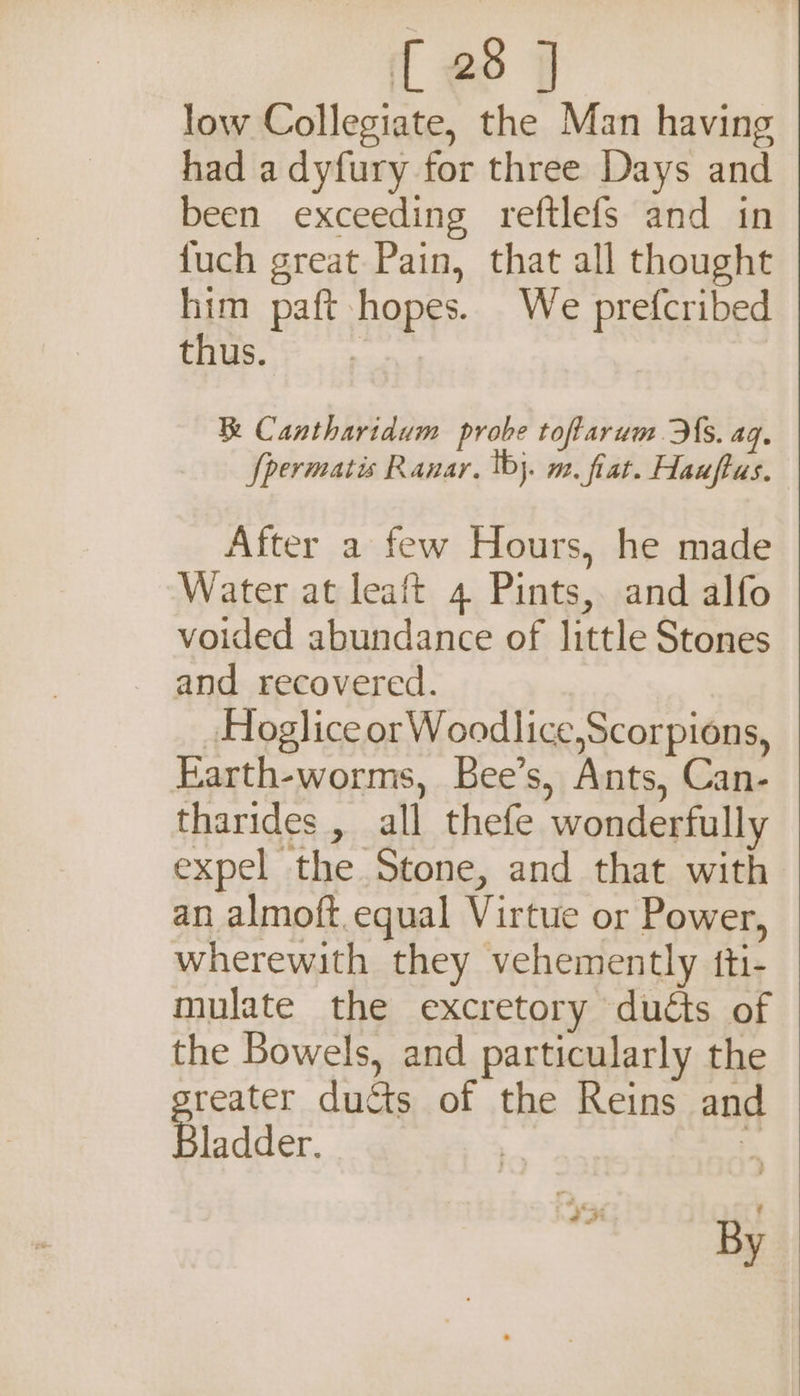 low Collegiate, the Man having had adyfury for three Days and been exceeding reftlefs and in {uch great Pain, that all thought him paft hopes. We prefcribed 1 ee Cantharidum probe tofarum Hs. aq. fpermatis Ranar. tbj. m. fiat. Hauftus. After a few Hours, he made Water at leaft 4 Pints, and alfo voided abundance of little Stones and recovered. Hoglice orWoodlice,Scorpions, Earth-worms, Bee’s, Ants, Can- tharides , all thefe wonderfully expel the Stone, and that with an almoft.equal Virtue or Power, wherewith they vehemently {ti- mulate the excretory duéts of the Bowels, and particularly the reater ducts of the Reins and ladder. 7 2 a3 By