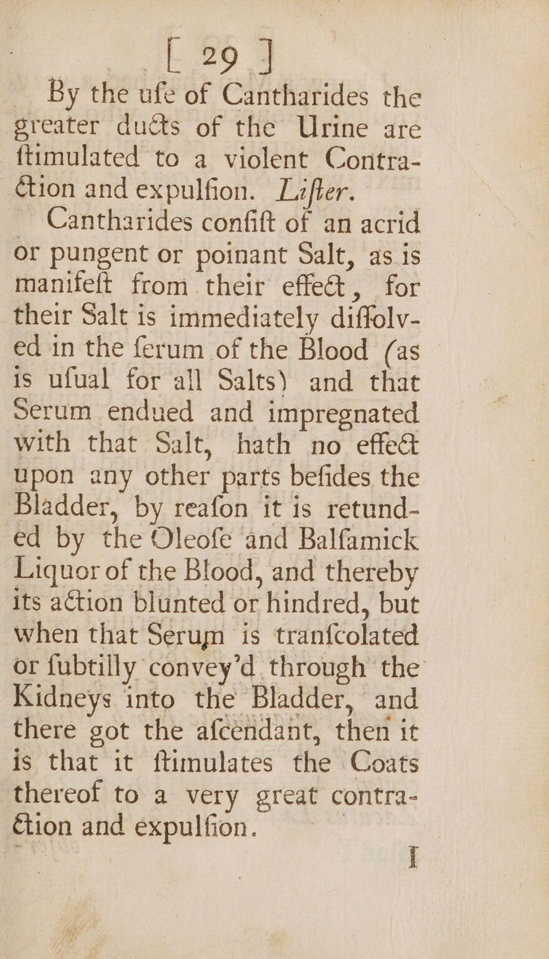 Ae oP. By the ufe of Cantharides the greater ducts of the Urine are ftimulated to a violent Contra- ¢tion and expulfion. Lifter. _ Cantharides confift of an acrid or pungent or poinant Salt, as is manifeft from their effect, for their Salt is immediately diffolv- ed in the ferum of the Blood (as is ufual for all Salts) and that Serum endued and impregnated with that Salt, hath no effeé&amp; upon any other parts befides the Bladder, by reafon it is retund- ed by the Oleofe and Balfamick Liquor of the Blood, and thereby its action blunted or hindred, but when that Serum is tranfcolated or fubtilly convey’d through the Kidneys into the Bladder, and there got the afcendant, then it is that it ftimulates the Coats thereof to a very great contra- tion and expulfion. | ‘