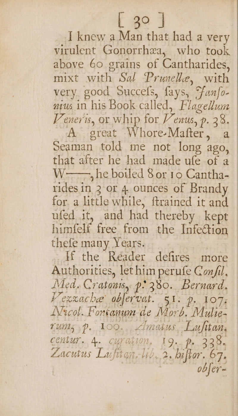 L 3° J I knew a.Man that had a very virulent Gonorrhea, who took above 60 grains of Cantharides, mixt with Sal Prunelle, with very. good Succels, fays, Funfo- mus in his Book called, Flagellum Veners, or whip for Venus, p. 28. A great Whore-Mafter, a Seaman told me not long ago, that after he had made ufe of a W-—., he bowed 8 or 19 Cantha- rides in 2-or 4. ounces of Brand for. a little while, ftrained it and ufed it, and had thereby kept himfelf free from the Infection thefe many Years. Hf the Reader defires more Authorities, lethim perufe Conf, Med. Cratontss p: 380... Bernard. Vexzache obfervat. 51. p. 107% Nicol. Fontanum de Morb. Mulie- ruins .~. 109... &lt;imatus, Lufitan, century. 4. curation, 19. p 238. Lacutus LufitanWb. 2, biftor. 67. | obfer=