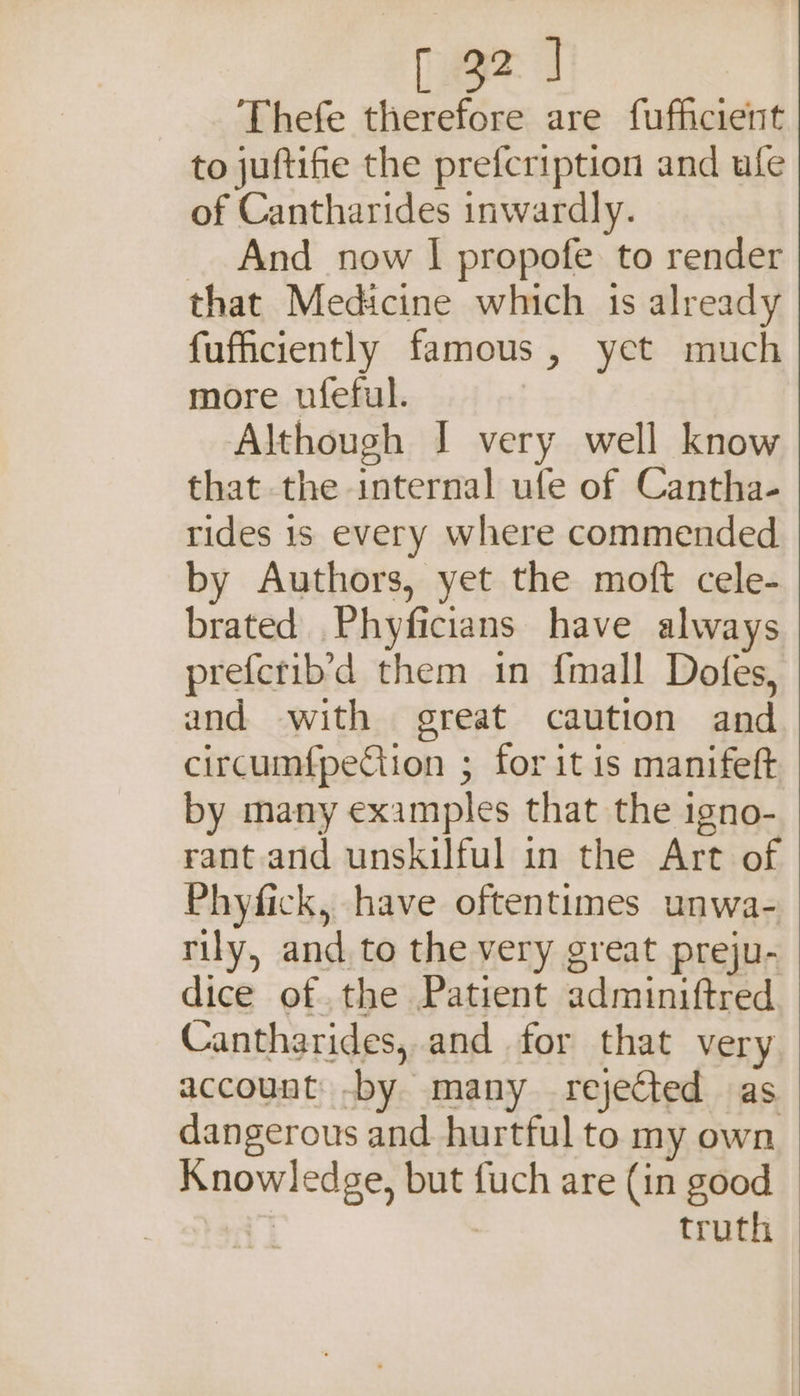 Thefe therefore are fufficient to juftifie the prefcription and ufe of Cantharides inwardly. And now I propofe to render that Medicine which is already fufficiently famous, yet much more ufeful. Although I very well know that the internal ufe of Cantha- rides 1s every where commended by Authors, yet the moft cele- brated Phyficians have always preferib’d them in {mall Dofes, and with great caution and circumfpeCtion ; for it is manifeft by many examples that the igno- rant and unskilful in the Art of Phyfick, have oftentimes unwa- rily, and to the very great preju- dice of the Patient adminiftred Cantharides, and for that very account -by many rejected as dangerous and. hurtful to my own Knowledge, but fuch are (in good 9 : truth
