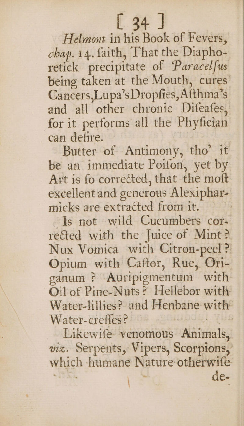 Helmont in his Book of Fevers, chap. 14. faith, That the Diapho- retick precipitate of Paracelfus being taken at the Mouth, cures Cancers,Lupa’s Dropfies, Afthma’s and all other chronic Difeafes, for it performs all the Phyfician can defire. Butter of Antimony, tho’ it be an immediate Poifon, yet by Art is fo corrected, that the moft excellent and generous Alexiphar- micks are extracted from it. Js not wild Cucumbers cor- rected with the Juice of Mint? Nux Vomica with Citron-peel ? Opium with Caftor, Rue, Ori- sanum ? -Auripigmentum with Oil of Pine-Nuts? Hellebor with Water-lillies? and Henbane with Water-crefles? IG. EES Likewife venomous Animals, viz. Serpents, Vipers, Scorpions, which -humane Nature otherwife %: de- \
