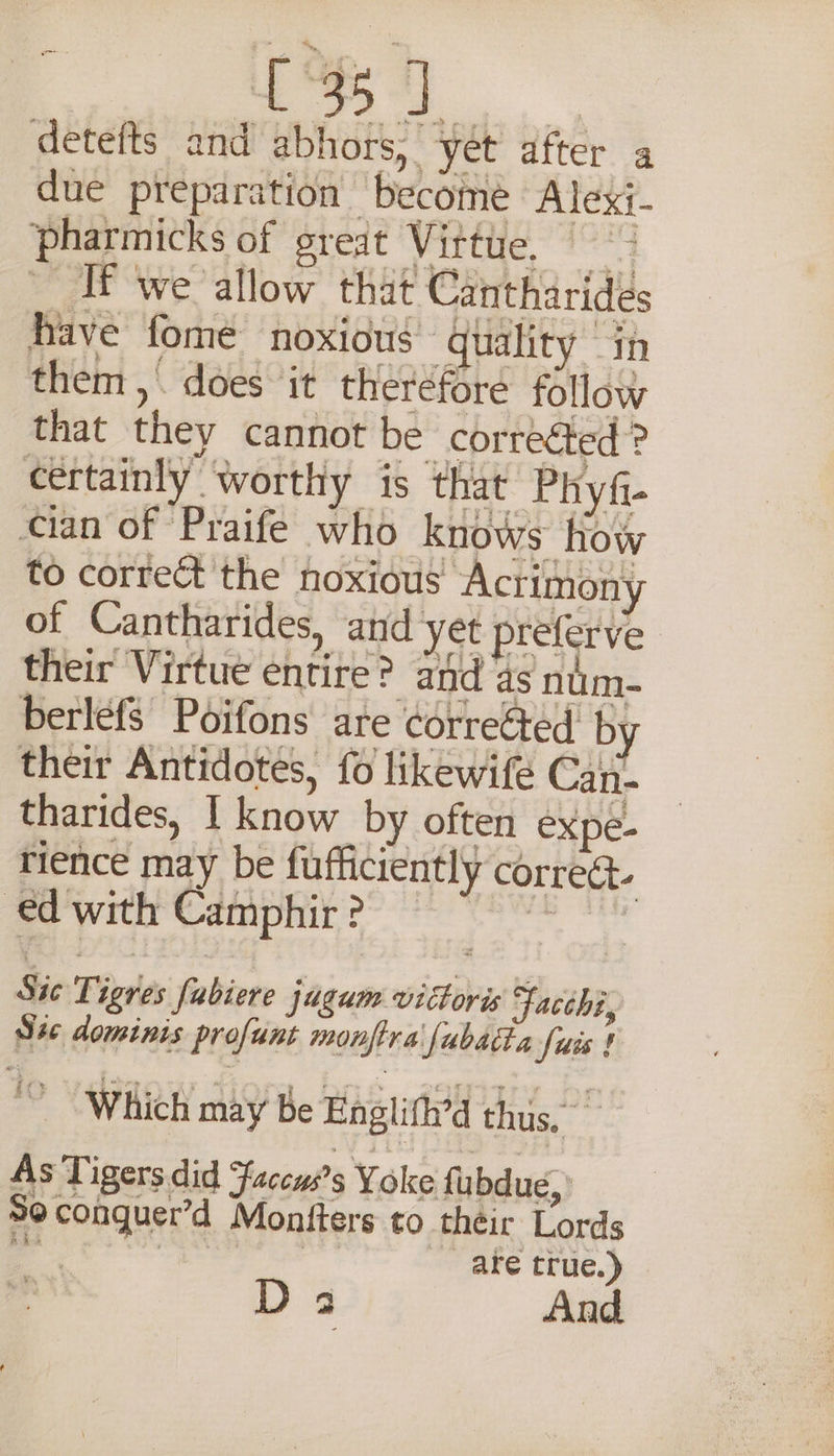 {°35 J detefts and abhors, yet after a due preparation become Alexi- pharmicks of great Vittte, ( If we allow that Cantharidés have fome noxious quality in them ,. does it therefore follow that they cannot be correéted? certainly worthy is that Phyfi- cian of Praife who knows How to correct the noxious “Actimony of Cantharides, and yet preferve their Virtue entire? and as num- berlefs Poifons are correéted’ by their Antidotes, fo likewife Can- tharides, I know by often expe- rience may be fufficiently correct. ed with Camphir ? ee Sic Tigres fabiere jagum vittoris Facchi, S4c dominis profunt monftra fubatta fuis ! Which may be Englifh’d thus, As Tigers did faccws’s Yoke fubdue,: Se conguer’d Montters to their Lords ae | | are true.) D3 And