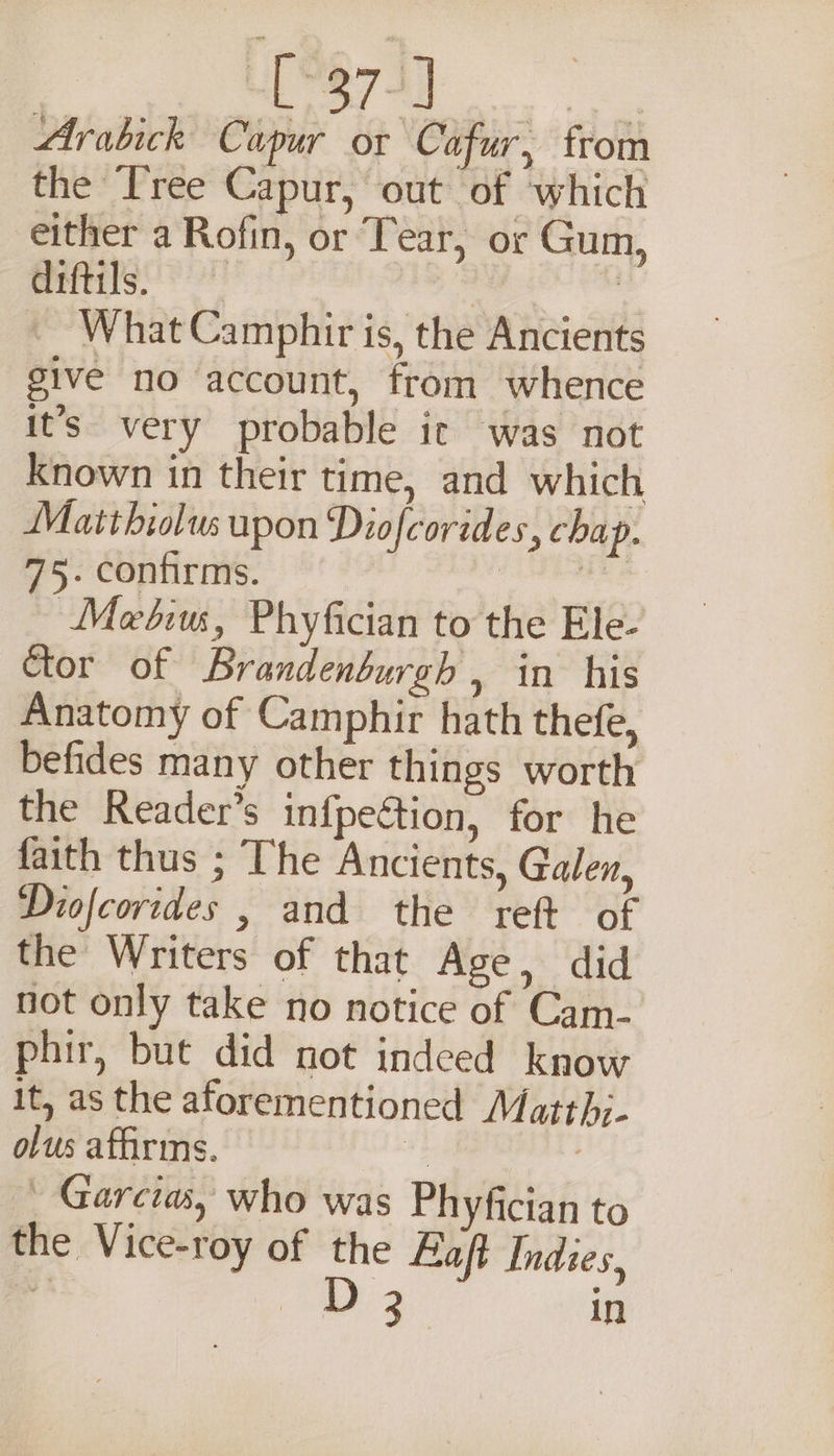 tk Cae Arabick Cupur or Cafur, from the Tree Capur, out of ‘which either a Rofin, or Tear, or Gum, diftils. —. What Camphir is, the Ancients give no account, from whence it’s. very probable it was not known in their time, and which Matthiolus upon Diofcorides, chap. 75. confirms. Seana oh Metiu, Phyfician to the Ele- Ctor of Brandenburgh , in his Anatomy of Camphir hath thefe, befides many other things worth the Reader’s infpeétion, for he faith thus ; The Ancients, Galen, Diofcorides , and the reft of the Writers of that Age, did not only take no notice of Cam- phir, but did not indeed know it, as the aforementioned Matthj- olus affirms. | | _ Garcia, who was Phyfician to the Vice-roy of the Haft Indies,