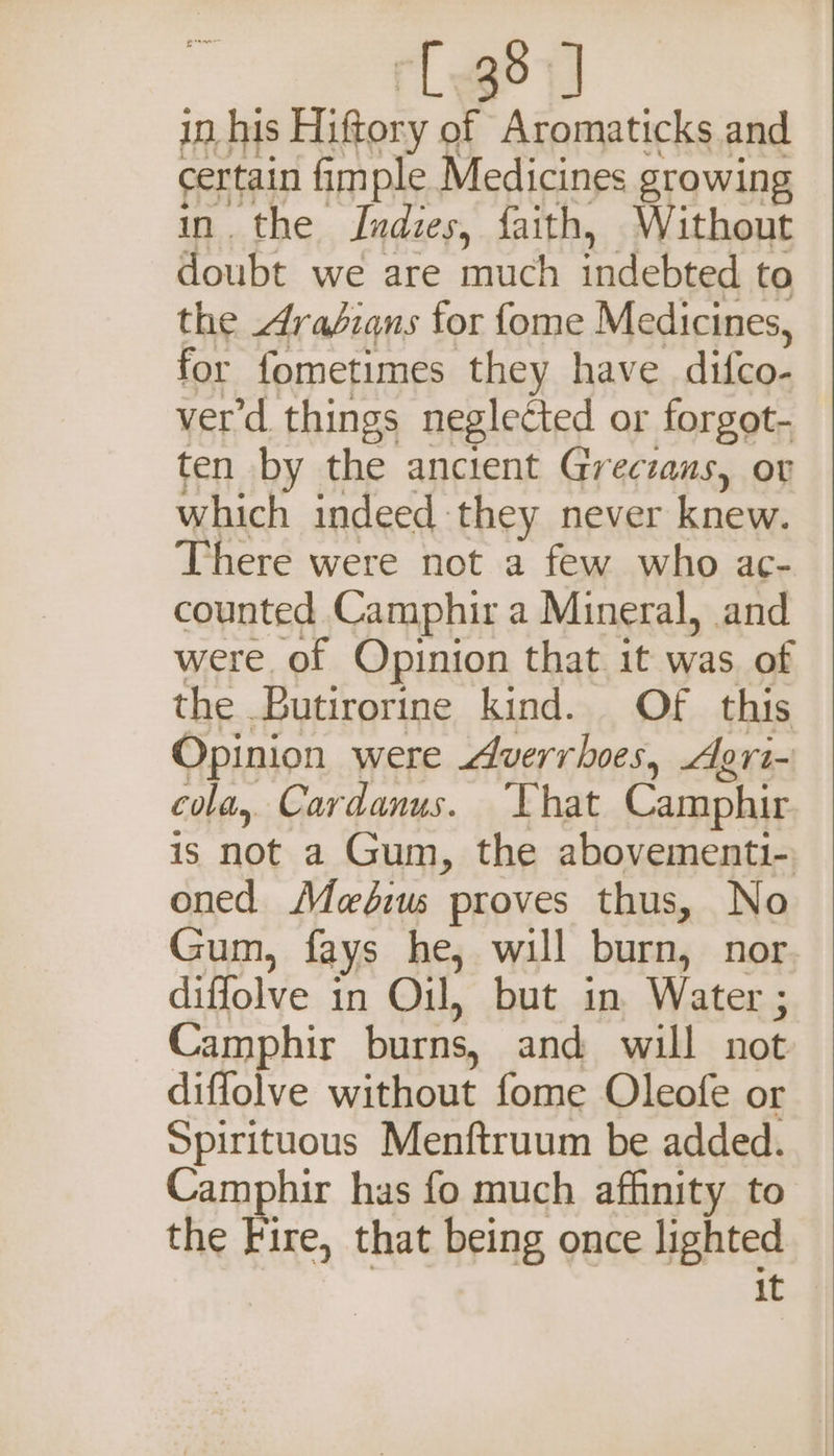 certain fimple Medicines growing in. the Indies, faith, Without doubt we are much indebted to the Arabians for fome Medicines, for fometimes they have difco- ver'd things negletted or forgot- ten by the ancient Greczans, ov which indeed they never knew. There were not a few who ac- counted Camphir a Mineral, and were of Opinion that it was of the Butirorine kind. Of this Opinion were Averrhoes, Agri- cola, Cardanus. That Camphir is not a Gum, the abovementi-, oned Meéius proves thus, No Gum, fays he, will burn, nor diffolve in Oil, but in Water ; Camphir burns, and will not diflolve without fome Oleofe or Spirituous Menftruum be added. Camphir has fo much affinity to the Fire, that being once lighted it