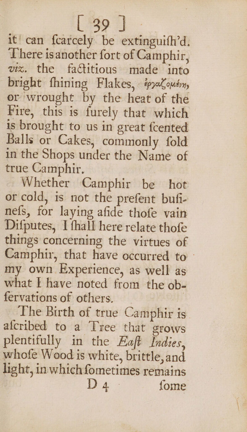 it’ can fcarcely be extinguifh’d. There isanother fort of Camphir, viz. the factitious made into bright fhining Flakes, . aCouém, or wrought by the heat of the Fire, this is furely that which is brought to us in great fcented Balls or Cakes, commonly fold in the Shops under the Name of true Camphir. Whether Camphir be hot or cold, is not the prefent bufi- nefs, for laying afide thofe vain Difputes, I fhall here relate thofe things concerning the virtues of Camphir, that have occurred to - my own Experience, as well as what I have noted from the ob- fervations of others. | The Birth of true Camphir is alcribed to a Tree that grows plentifully in the Haft Indies, whofe Wood is white, brittle, and light, in which fometimes remains A ss {ome