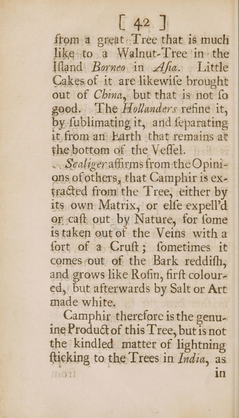 from a ereat: Tree that is much like to a Walnut-Iree ‘in’ the Ufland| Borneo in Afa. — Little Cakes of it are likewife brought out of Chia, but that is not fo good. ‘Lhe Holanders refine it, by fublimating it, and feparating it. from an’ Larth that remains at the bottom of the Veffel. ~ Sealiger affirms from the Opini- ons of others, that Camphir is ex- tracted from the ‘Tree, either by its own Matrix, or elfe expell’d or caft_ out by Nature, for fome is taken out of the Veins witha fort of a Cruft; fometimes it comes out of the Bark reddifh, and grows like Rofin, firft colour- ed, but afterwards by Salt or Art made white. Camphir therefore is the genu- ine Product of this Tree, but is not the kindled matter of lightning {ticking to the Trees in India, as pil in