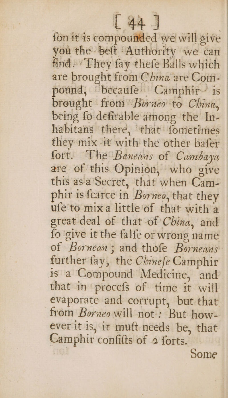 {44 4 jon it is compounded we will give you the belt ‘Authority we can find. “They fay thefe Balls which are brought from Chima are Comi- pound, ‘becaufe-. Camphir~ is brought from Borneo’ to China, being fo defirable among the In- habitans there, that’ fometimes they mix it with the other bafer fort. The Baneans of Cambaya are of this Opinion, who give this asa ‘Secret, that when Cam- phir 1s {carce in Borneo, that they ufe to mixa little of that with a great deal of that of China, and fo give it the falfe or wrong name of Bornean; and thofe Borneans further fay, the Chrnefe Camphir is a Compound Medicine, and that in‘ procefs of time it will evaporate and corrupt, but that from Borneo will not: But how- ever it is, it muft needs be, that Camphir confifts of 2 forts. | Some