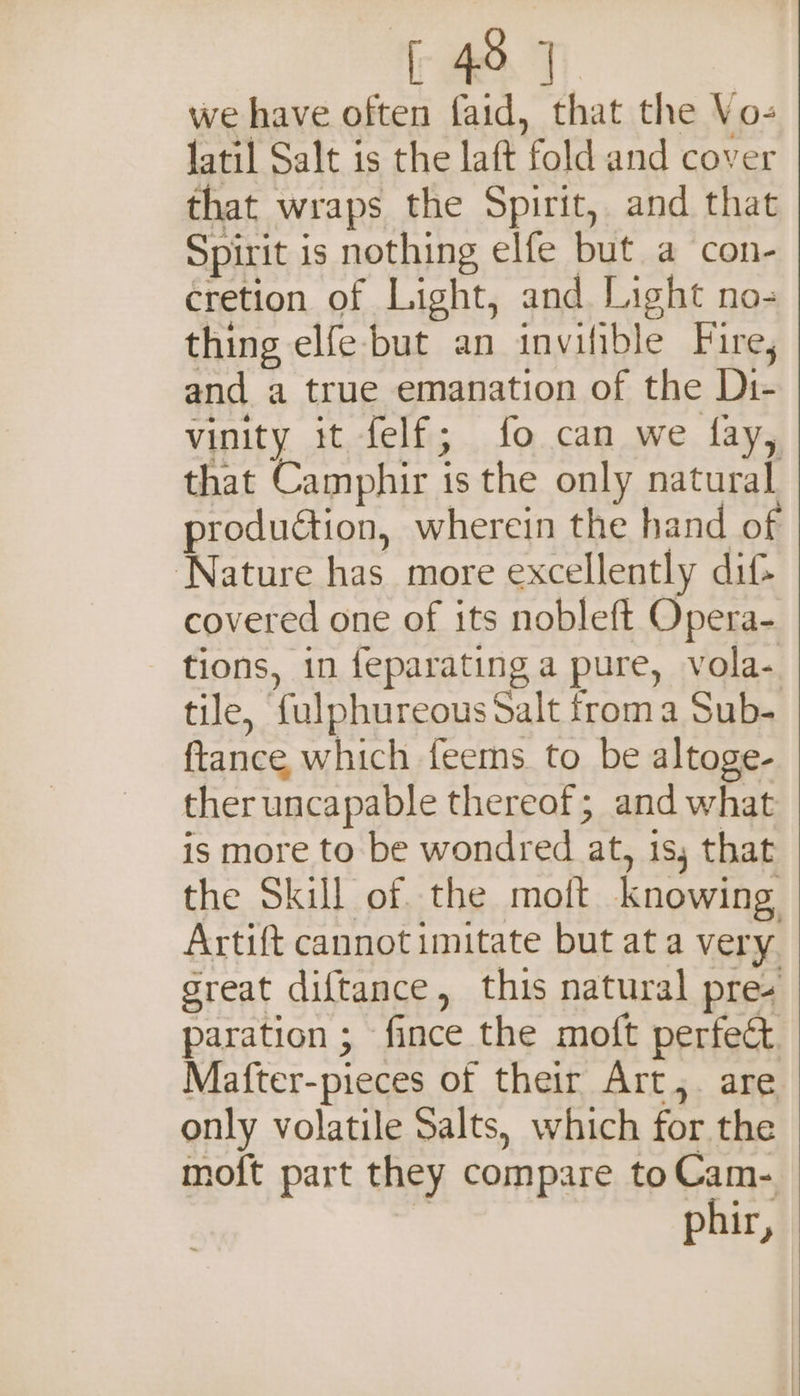 [ 4°], we have often faid, that the Vo- jatil Salt is the laft fold and cover that wraps the Spirit, and that Spirit is nothing elfe but a con- cretion of Light, and Light no- thing elfe but an invifible Fire, and a true emanation of the Di- vinity it felf; fo can we fay, that Camphir is the only natural production, wherein the hand of ‘Nature has more excellently dif- covered one of its nobleft Opera- tions, in feparating a pure, vola- tile, fulphureous Salt froma Sub- ftance, which feems to be altoge- ther uncapable thereof; and what is more to be wondred at, is, that the Skill of. the moft knowing Artift cannot imitate but at a very. sreat diftance, this natural pres paration ; fince the moft perfect Mafter-pieces of their Art,. are only volatile Salts, which for the moft part they compare toCam- phir,