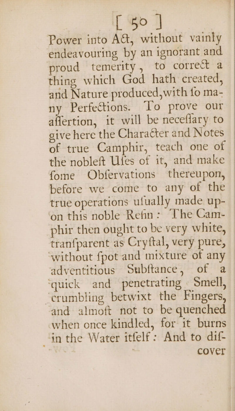 &amp; 4 aes Power into AG, without vainly endeavouring by an ignorant and proud temerity, to correct a thing which God hath created, and Nature produced,with fo ma- ny Perfections. To prove our affertion, it will be neceflary to give here the Character and Notes of true Camphir, teach one of the nobleft Ufes of it, and make fome Obfervations thereupon, before we come to any of the true operations ufually made up- on this noble Retin: The Cam- phir then ought to be very white, tranfparent as Cryftal, very pure, ‘without fpot and mixture of any adventitious Subftance, of a ‘quick and penetrating _ Smell, ‘crumbling betwixt the Fingers, and almoft not to be quenched when once kindled, for it burns in the Water itfelf: And to dif- : cover