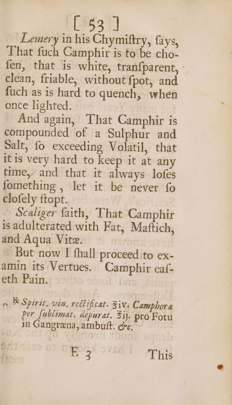 _ TCis3 Lemery in his Chymiftry, fays, That fuch Camphir is to be cho- fen, that is white, tran{parent, - clean, friable, without fpot, and fuch as is hard to quench, when once lighted. | And again, That Camphir is compounded of a Sulphur and Salt, fo exceeding Volatil, that itis very hard to keep it at any time,’ and that it always lofes fomething , let it be never fo clofely ftopt. Pei ~ Scaliger faith, That Camphir is adulterated with Fat, Maftich, and Aqua Vite. nwt _ But now I fhall proceed to ex- amin its Vertues. Camphir eaf- eth Pain. ro} ber . n ® Spirit. vin. rectificat. Ziv. Camphor @ per fublimat. depurat. 3ij. pro Fotu in Gangrena, ambuit. ée. | a oy gala This