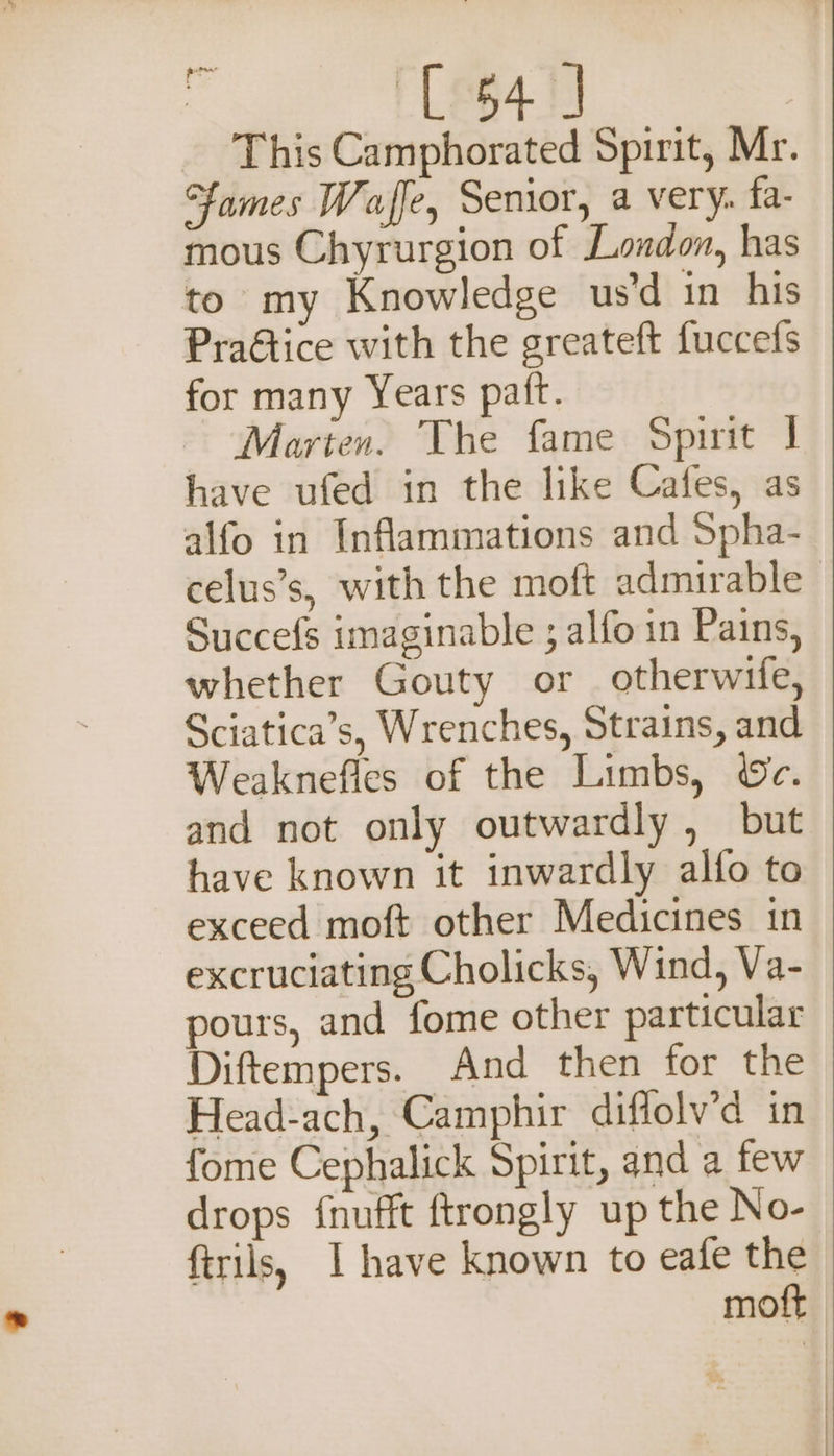 ain L641 _ This Camphorated Spirit, Mr. ames Waffe, Senior, a very. fa- mous Chyrurgion of London, has to my Knowledge us’d in his Praétice with the greateft fuccefs for many Years patt. Marten. The fame Spirit | have ufed in the like Cafes, as alfo in Inflammations and Spha- celus’s, with the moft admirable Succefs imaginable ; alfo in Pains, whether Gouty or otherwife, Sciatica’s, Wrenches, Strains, and Weaknefles of the Limbs, ©c. and not only outwardly , but have known it inwardly alfo to exceed moft other Medicines in excruciating Cholicks, Wind, Va- pours, and fome other particular Diftempers. And then for the Head-ach, Camphir diflolv’d in fome Cephalick Spirit, and a few drops {nufft ftrongly up the No- ftrils, I have known to eafe the moft