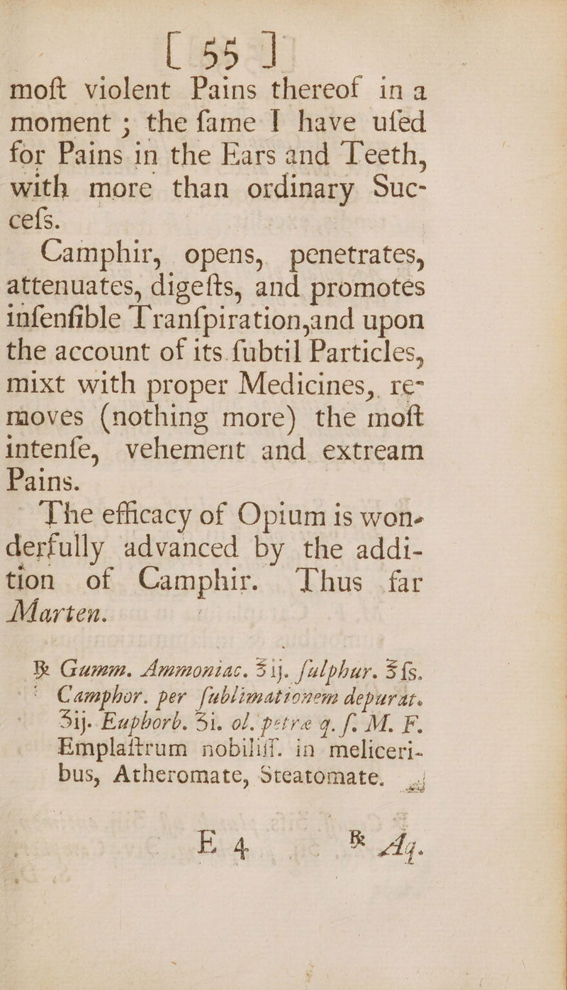 moft violent Pains thereof ina moment ; the fame | have ufed for Pains in the Ears and Teeth, with more than ordinary Suc- eefs., | | | Camphir, opens, penetrates, attenuates, digefts, and promotes infenfible ['ranf{piration,and upon the account of its fubtil Particles, mixt with proper Medicines, re- moves (nothing more) the moft intenfe, vehement and extream Pains. | The efficacy of Opium is won- derfully advanced by the addi- tion of Camphir. Thus far Marten. | R Gumm. Ammoniac. 31}. fulphur. 3s. —§ Camphor. per fublimationem depurat. Sij. Euphorb. 31. ol. petre 9. fi M. F. Emplattrum nobiliif. in meliceri- bus, Atheromate, Steatomate. / Bite, BS addy. ee ee Oe eae