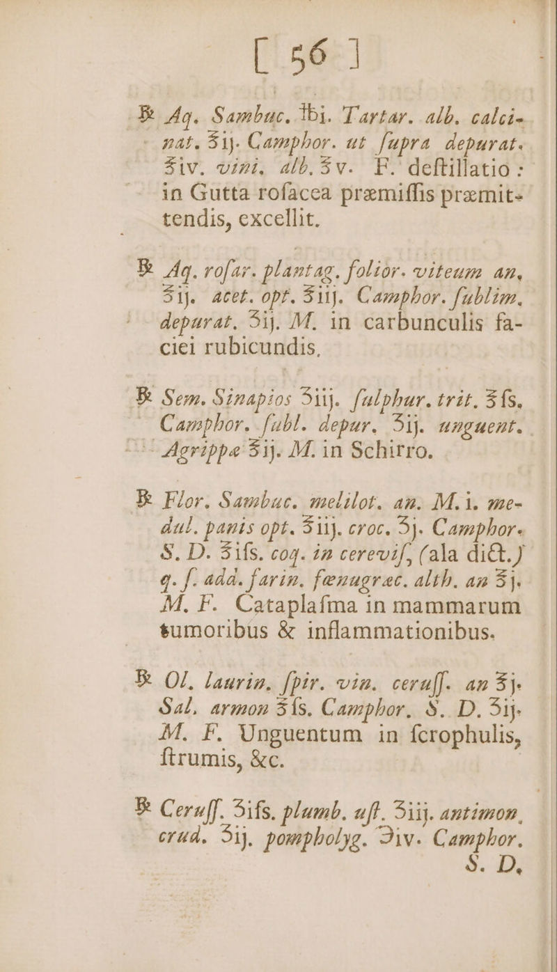 i Ag. Sanbak. ti. Tartar. alb. calcie. —» nat. 31). Camphor. ut fupra depurat. Ziv. vini, alb.3v-. F. deftillatio : in Gutta rofacea premiffis premit- tendis, excellit. B Aq. rofar. plantag, folior. viteum an, Sij. acet. opt. Si). Camphor. fublim. depurat, 3ij, M. in carbunculis fa- ciei rubicundis. Be Sem. Sinapios Si. fulphur. trit. 5fs, Camphor. fubl. depur, 3ij. unguent. -- Agrippe 31. M. in Schirro. &amp; Flor. Sambuc. melilot. an. M.i. me- dul. panis opt. Si1j. croc. 3}. Camphor- S.D. Sifs. coq. in cerevif, (ala ditt.) q. f. add. farin, fenugrec. alth. an 3}, M. F. Cataplafma in mammarum tumoribus &amp; inflammationibus. &amp; Ol, laurin, [pir. vin. ceruff. an 3} Sal, armon 31s. Camphor, §.. D. 3ij- M. F, Unguentum in fcrophulis, {trumis, &amp;c. B Ceruff. Sifs. plumb. uf}. 3iij. antimon, | crud. 5ij, pompholyg. Div. Camphor. S. D,