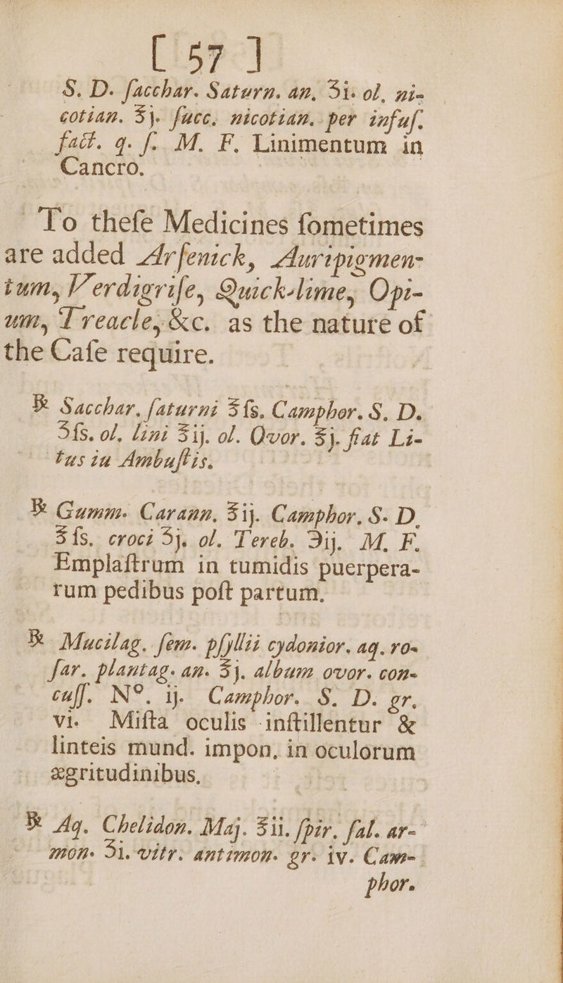 S. D. facchar. Saturn. an, Si: ol, nie cotian. 3}. fucc, nicotian. per infu. fad. q. f. M. F, Linimentum in -Cancro. To thefe Medicines fometimes are added Arfenick, Auripigmen- tum, Verdigrife, Quick-lime, Opr- um, Treacle, &amp;c. as the nature of the Cafe require. R Sacchar, faturni 3{s, C amphor. §, D. S{s. ol, lini Sij. ol. Ovor. ¥ }. flat Li- tus in Ambuftis. | ! % Gumm. Carann, 31}. Camphor. S- D. 3 {$. croci 3}, ol. Tereb. Dij. M. F. Emplaftrum in tumidis puerpera- rum pedibus poft partum, R Mucilag. fem. pfyllii cydonior. aq. 10- far. plantag. an. 3}, album ovor. con= cuff. N°. ij. Camphor. S. D. gr. i vie Mifta oculis -inftillentur &amp; | linteis mund. impon, in oculorum egritudinibus, i 4 % Ag. Chelidon. Maj. Si. |pir. fal. ar~ mon Di. vitr. antimon. gr. iv. Came phor.