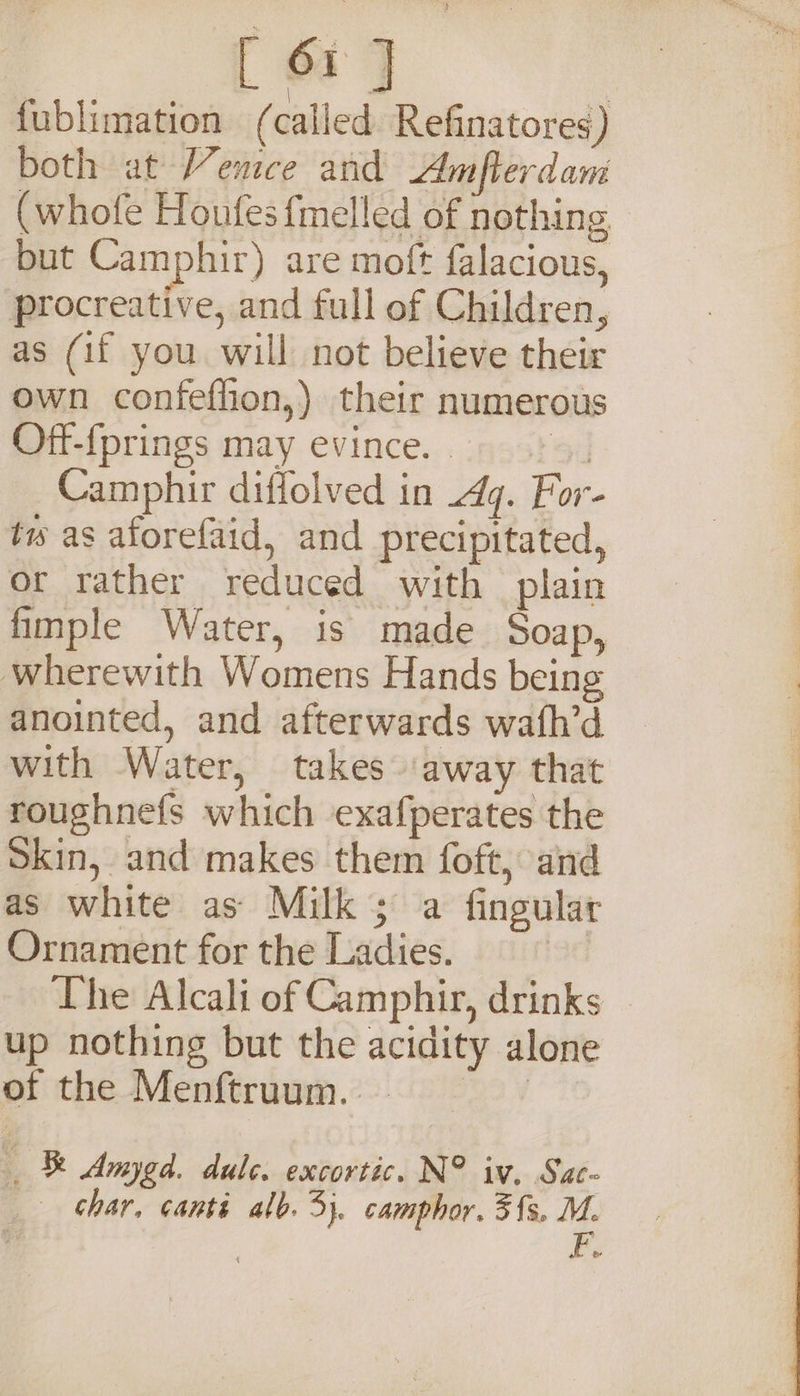 [ or J fublimation ( called Refinatores) both at Vemce and Amfterdani (whofe Houfes {melled of nothing but Camphir) are moft falacious, procreative, and full of Children, as (if you will not believe their own confeflion,) their numerous Off-{prings may evince. . 9d Camphir diffolved in 4q. For- tw as aforefaid, and precipitated, or rather reduced with plain finple Water, is made Soap, wherewith Womens Hands being anointed, and afterwards wafh’d with Water, takes ‘away that roughnefs which exafperates the Skin, and makes them foft, and as white as Milk; a fingular Ornament for the Ladies. | The Alcali of Camphir, drinks up nothing but the acidity alone of the Menftruum. | &amp; Amygd. dule. excortic. N° iv. Sat~ char, canti alo. 3}. camphor. 3{s, M. &amp;