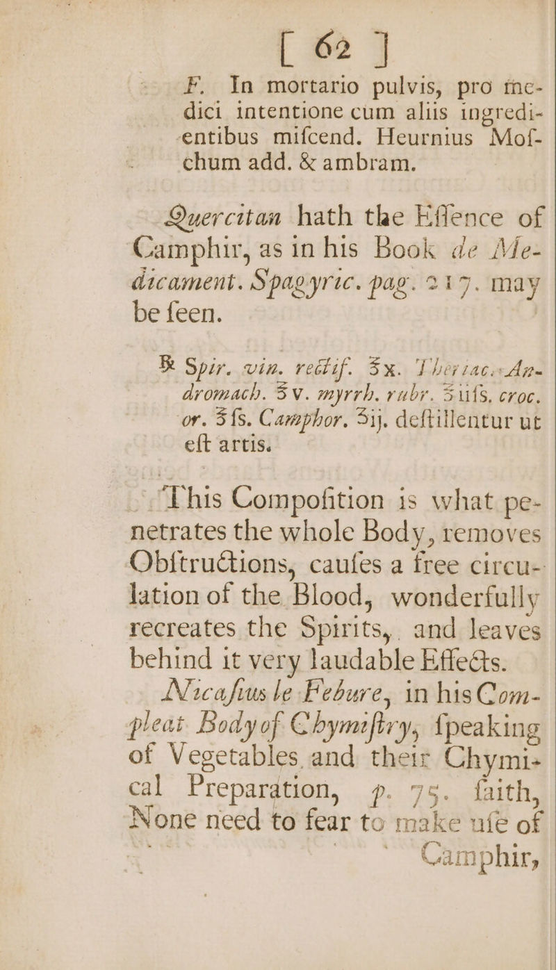 F, In mortario pulvis, pro tne- dici intentione cum aliis ingredi- -entibus mifcend. Heurnius Mof- chum add. &amp; ambram. Quercitan hath the Effence of Camphir, as in his Book de Me- dicament. Spagyric. pag. 217, may be feen. ; R Spir. vin. redif. 3%. Theriac.An- dromach. 3V. myrrh. ruby. Sits, croc. ‘or. 5{s. Camphor, 51), deftitlentur ut eft artis. . This Compofition is what pe- netrates the whole Body, removes Obitructions, caufes a free circu- lation of the Blood, wonderfully recreates the Spirits, and leaves behind it very laudable Effects. Nicafius le Febure, in hisCom- pleat Bodyof Chymftry, {peaking of Vegetables and their Chymi- cal Preparation, p. 75. faith, None need to fear to make ufe of A | Camphir,