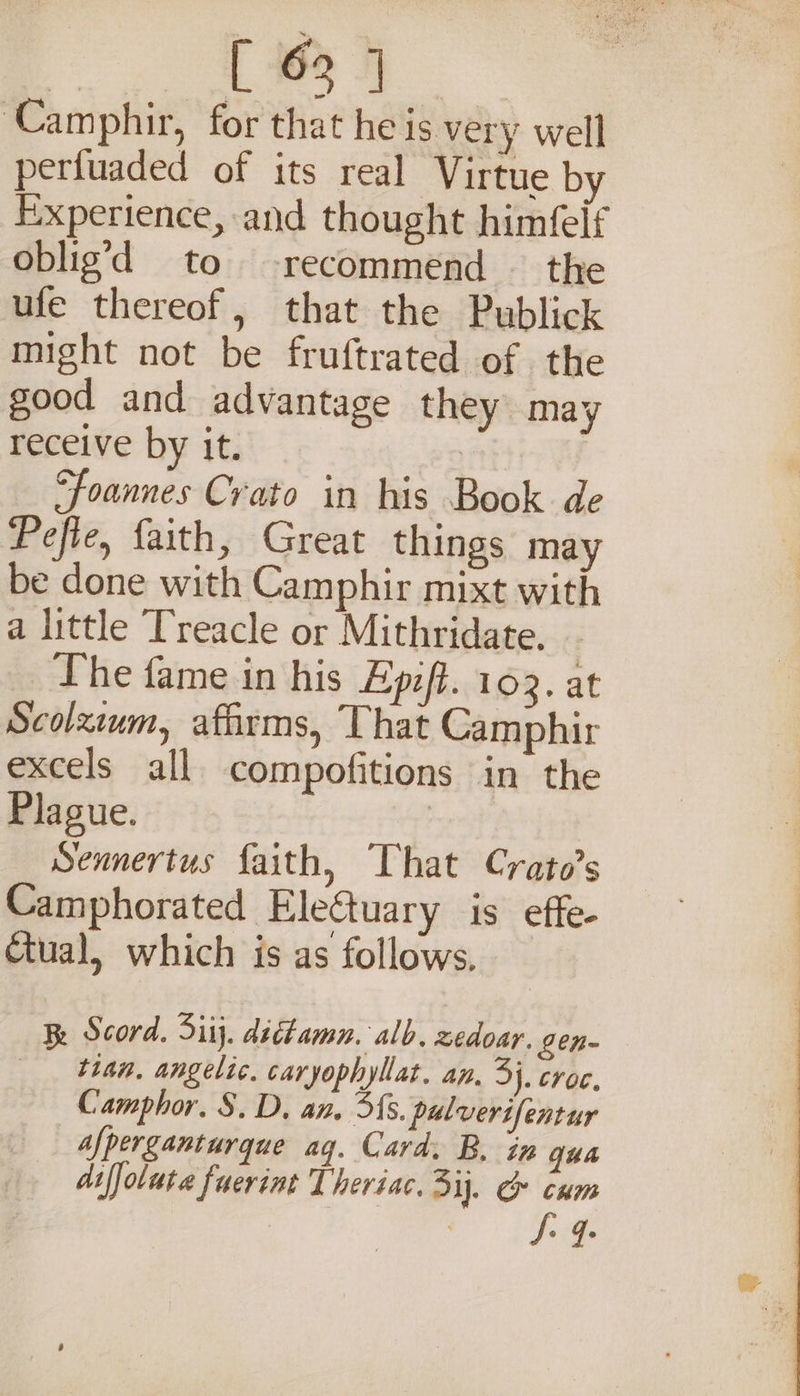 eo kk ‘Camphir, for that he is very well pertuaded of its real Virtue by Experience, and thought himfelf oblig’d to recommend — the ufe thereof, that the Publick might not be fruftrated of the good and advantage they may receive by it. | ‘foannes Crato in his Book de Pefie, faith, Great things may be done with Camphir mixt with a little Treacle or Mithridate. The fame in his Ep:ft. 103. at Scolxium, affirms, That Camphir excels all compofitions in the Plague. | Sennertus faith, That Crato’s Camphorated EleGtuary is effe- Ctual, which is as follows, Be Scord. Sitj. dictamn. alb, zedoar. gen- than, angelic. caryophyllat. an, 3}. croc. Camphor. S$. D, an. Ss. pulverifentur afperganturque ag. Card, B, in qua difjoluta fuerint Theriac. 3ij. &amp; cum ae