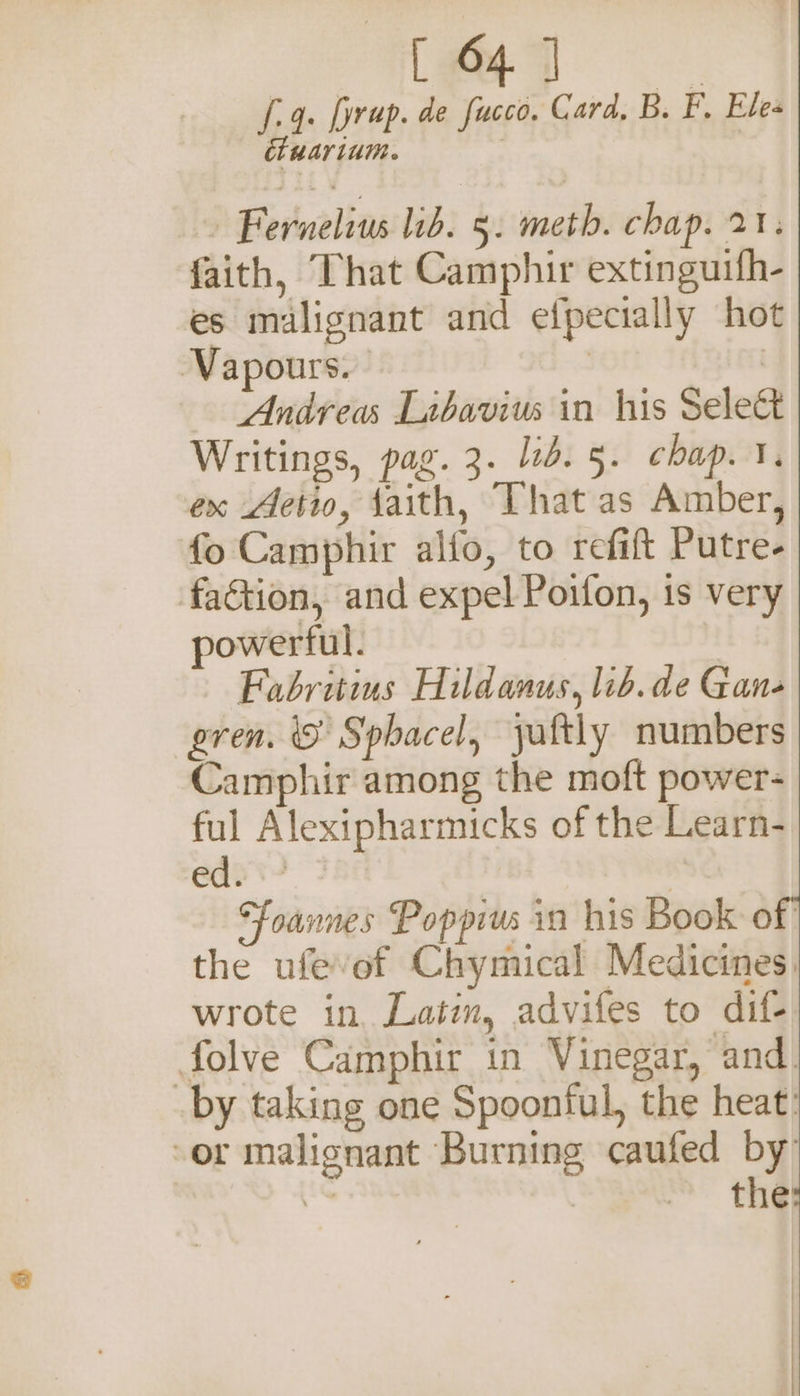 5 &gt; ae 4. [yrup. de fucco. Card, B. F. Ele ciuarium. ~ Fernelius lib. 5. meth. chap. 21; faith, That Camphir extingutfh- es malignant and elpecially hot Vapours. | | Andrea Labavius in his Sele Writings, pag. 3. lib. 5. chap. 1. ex Aetio, faith, That as Amber, fo Camphir alfo, to refift Putre- faction, and expel Poifon, is very powerful. Fabritius Hildanus, lib.de Gan- gren. iS Sphacel, yaftly numbers Camphir among the moft power- ful Alexipharmicks of the Learn- ed? Foannes Poppius in his Book of the ufevof Chymical Medicines, wrote in Latim, advifes to dif- folve Camphir in Vinegar, and. by taking one Spoonful, the heat: ‘or malignant Burning caufed by a | thé