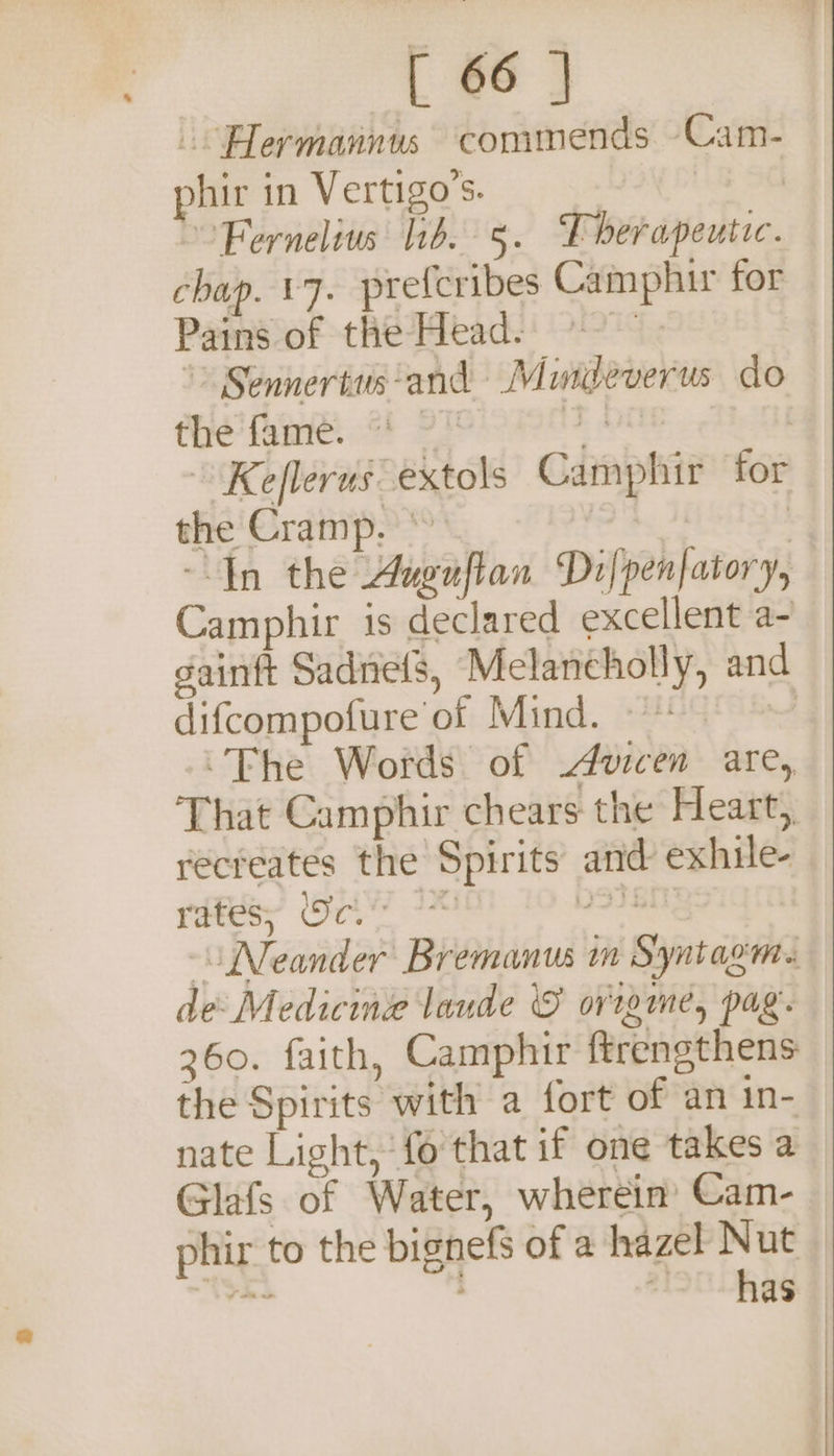 -Hermannus commends Cam- phir in Vertigo’s. | Fernelius ib. 5. Fherapeutic. chap. +7. prefcribes Camphir for Pains of the Head. &gt; Sennertus‘and Murteverus do the fan. &lt;! 2! F OTe | Keflerus extols Camphir for the Cramp. * foe ome | In the Auguflan Dilpenfatory, Camphir is declared excellent a- gainft Sadnefs, Melancholy, and difcompofure of Mind. &lt;224' Ss “Fhe Words of .Avicen are, That Camphir chears the Heart, recreates the Spirits and exhile- ree, (GY N36 Neander Bremanus m Syntagm. de Medicine laude © ovigme, pag. 2360. faith, Camphir ftrengthens the Spirits with a fort of an in- nate Light, fo that if one takes a Glafs of Water, wherein Cam- phir to the bignefs of a hazel Nut tSak See ve