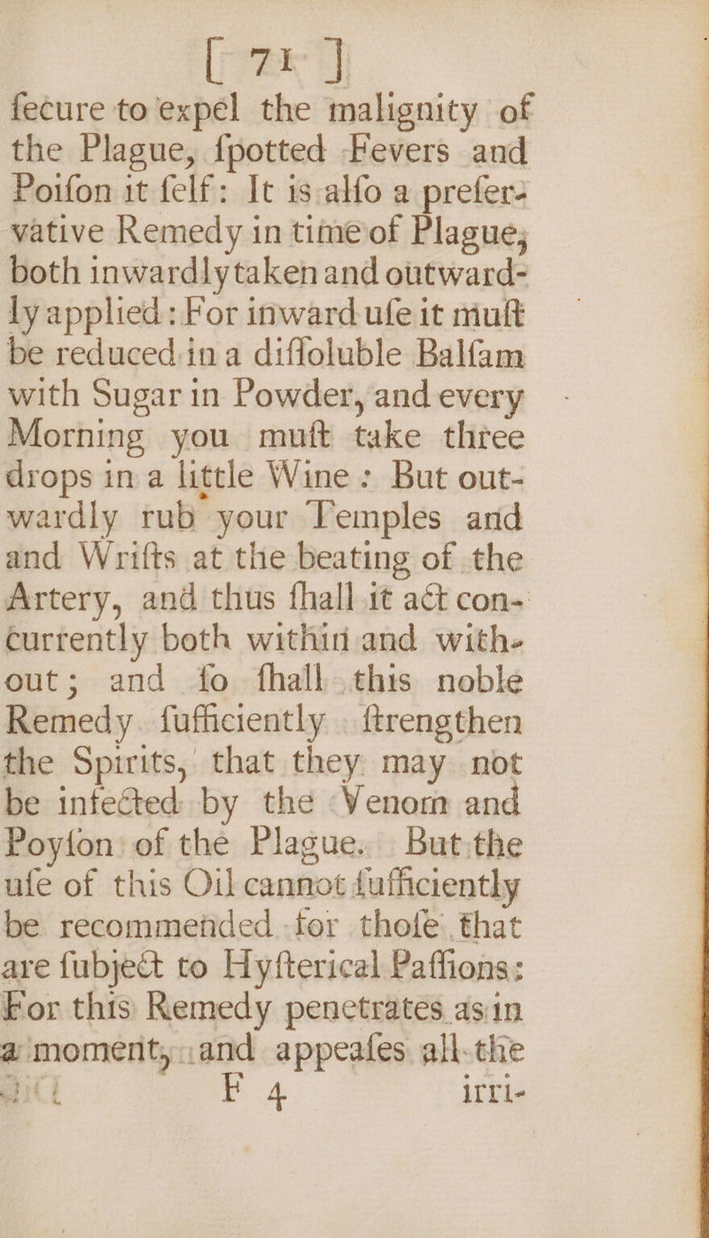 a fecure to expel the malignity of the Plague, {potted Fevers and Poifon it felf: It is alfo a prefer. vative Remedy in time of Plague; both inwardly taken and outward- ly applied: For inward ufe it mult be reducedina diffoluble Balfam with Sugar in Powder, and every Morning you mutt take three drops ina little Wine: But out- wardly rub your Temples and and Wrifts at the beating of the Artery, and thus fhall it act con- currently both within and with- out; and fo fhall this noble Remedy. fufficiently . ftrengthen the Spirits, that they may not be infected by the Venom and Poyion of the Plague. But:the ufe of this Oil cannot fufficiently be recommended for thofe’, that are fubject to Hyfterical Paffions: For this Remedy penetrates asin a moment, ax appeafes all-the att irri-