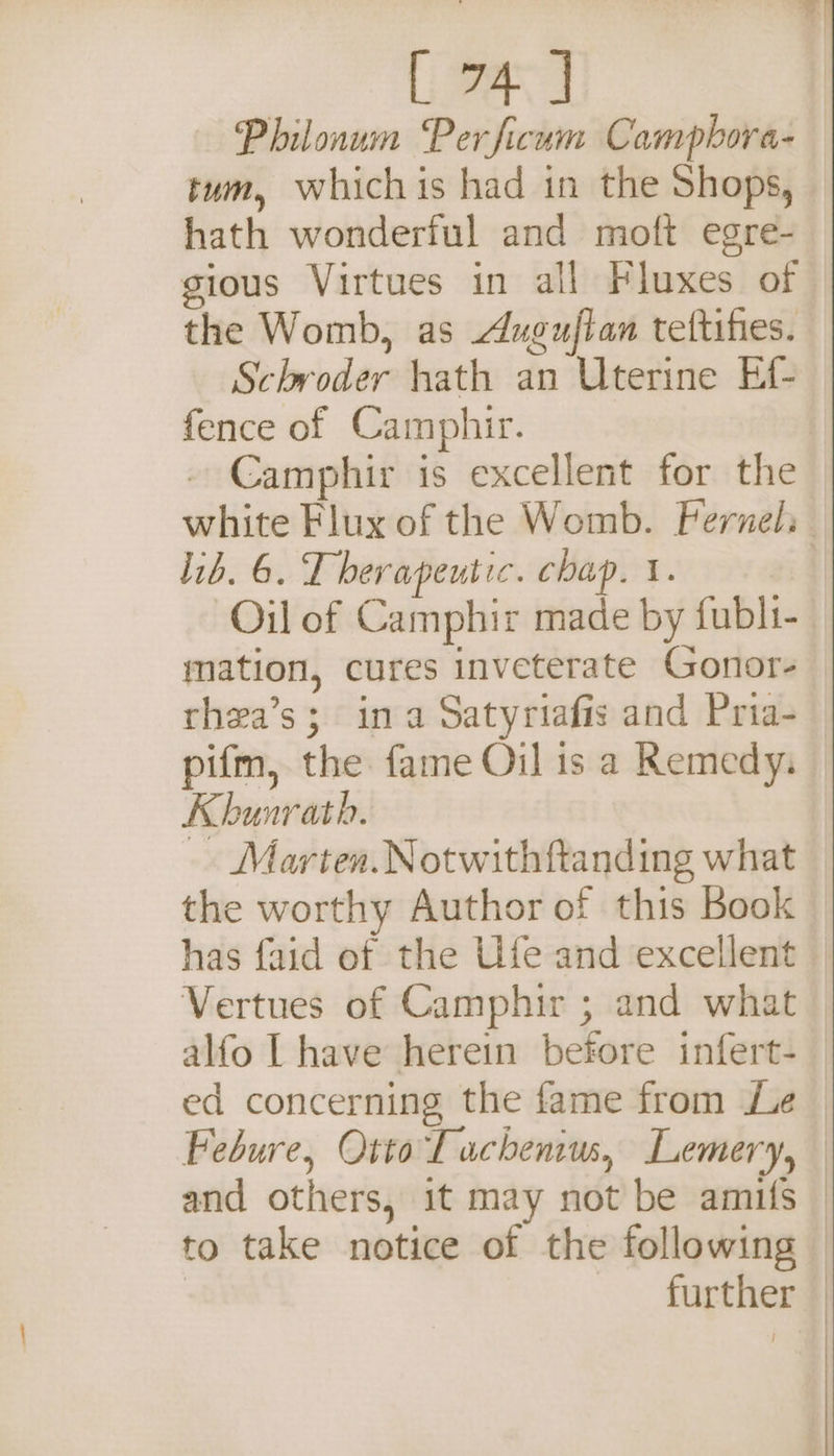 LH] Philonum Perficum Campbora- tum, whichis had in the Shops, hath wonderful and moft egre- gious Virtues in all Fluxes of the Womb, as Auguflan teftihes. Schroder hath an Uterine Ef- fence of Camphir. - Camphir is excellent for the white Flux of the Womb. Feruel: lib. 6. Therapeutic. chap. 1. 1 Oil of Camphir made by fubli- mation, cures inveterate Gonor- rhea’s; ina Satyriafis and Pria- pifm, the fame Oil is a Remedy, Khunrath. Marten.Notwithftanding what the worthy Author of this Book has faid of the Ufe and excellent Vertues of Camphir ; and what alfo | have herein before infert- ed concerning the fame from Le Febure, Otto Tauchenius, Lemery, and others, it may not be amifs | to take notice of the following | further —