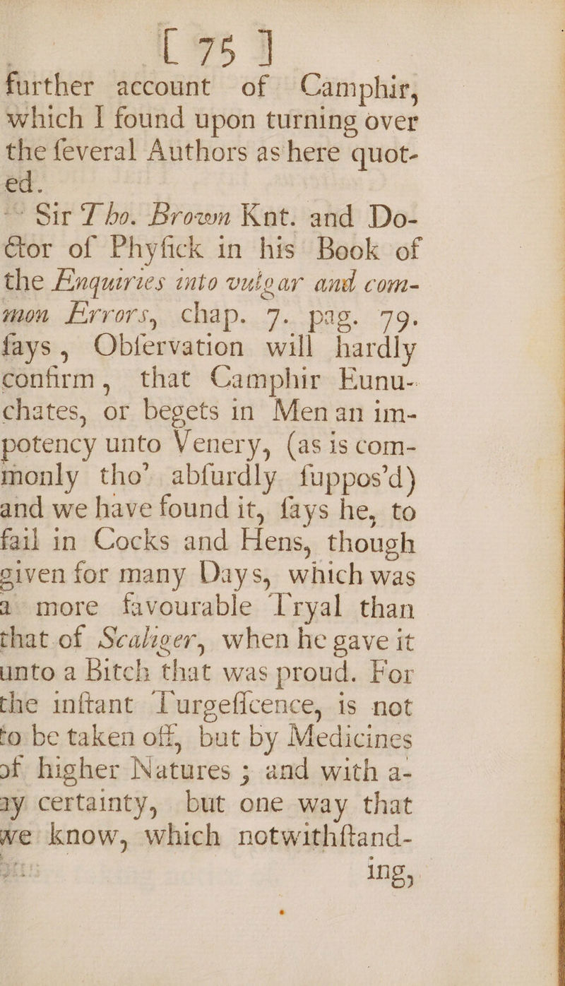 L 7 3 further account of Camphir, which | found upon turning over the feveral Authors as here quot- ed. | ~~ Sir Tho. Brown Kat. and Do- Cor of Phyfick in his Book of the Enquiries into vuigar and com- mon Errors, chap. 7. pag. 79. fays, Obfervation will hardly confirm, that Camphir Eunu-. chates, or begets in Men an im- potency unto Venery, (as is com- monly tho’ abfurdly {fuppos’d) and we have found it, fays he, to fail in Cocks and Hens, though siven for many Days, which was 2 more favourable Tryal than that of Scaliger, when he gave it unto a Bitch that was proud. For the inftant Lurgeficence, is not fo be taken off, but by Medicines of higher Natures ; and with a- ay certainty, but one way that we know, which notwithftand- Gk ing,