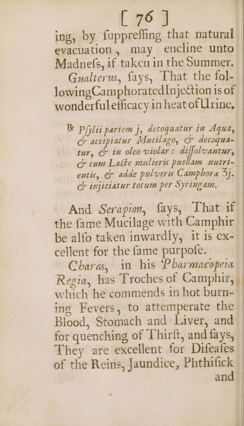 ing, by fuppreffing that natural evacuation, may encline unto Madnefs, if taken in the Summer, Gualterus, fays, That the fol- lowingCamphoratedInjettion 1s of wonderfulefficacy in heat of Urine, Pili partem j, decoquatur in Aqua, cr accipiatur Mucilago, &amp; decoqua- tur, c in oleo violar: diffolvantur, cy cum Latte mulieris puellam nutri-- entis, ey adde pulveris Camphore 3. ch injiciatur totum per Syringam, And Serapion, fays, That if the fame Mucilage with Camphir be alfo taken inwardly, it 1s ex- cellent for the fame purpote. Chara, in his Pharmacopera Regia, has Troches of Camphir, which he commends in hot burn- inc Fevers, to attemperate the Blood, Stomach and Liver, and for quenching of Thirft, and fays, — They are excellent for Difeates— of the Reins, Jaundice, Phthifick — and —