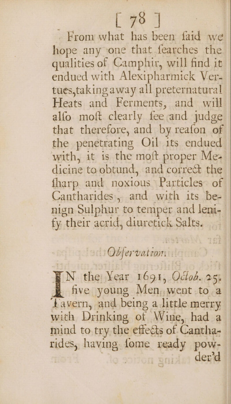 | [ 7° | _Frony what has been faid we hope any -one that fearches the qualities of Camphir, will find it endued with Alexipharmick Ver- tues,taking away all preternatural Heats and Ferments, and will alfo moft clearly fee and judge that therefore, and by reafon of the penetrating Oil its endued with, it is the moft proper Mes dicine toobtund, and correct the fharp and noxious Particles. of Cantharides., and with its be- nign Sulphur to temper and leni- fy their acrid, diuretick Salts. Obfervatoon BN the Year 1691, Oclod. 255 B five young Men,,went to a favern, and being a little merry. with Drinking of Wine, had a mind to try the effects of Cantha-_ rides, having. fome ready pow- | der’d —