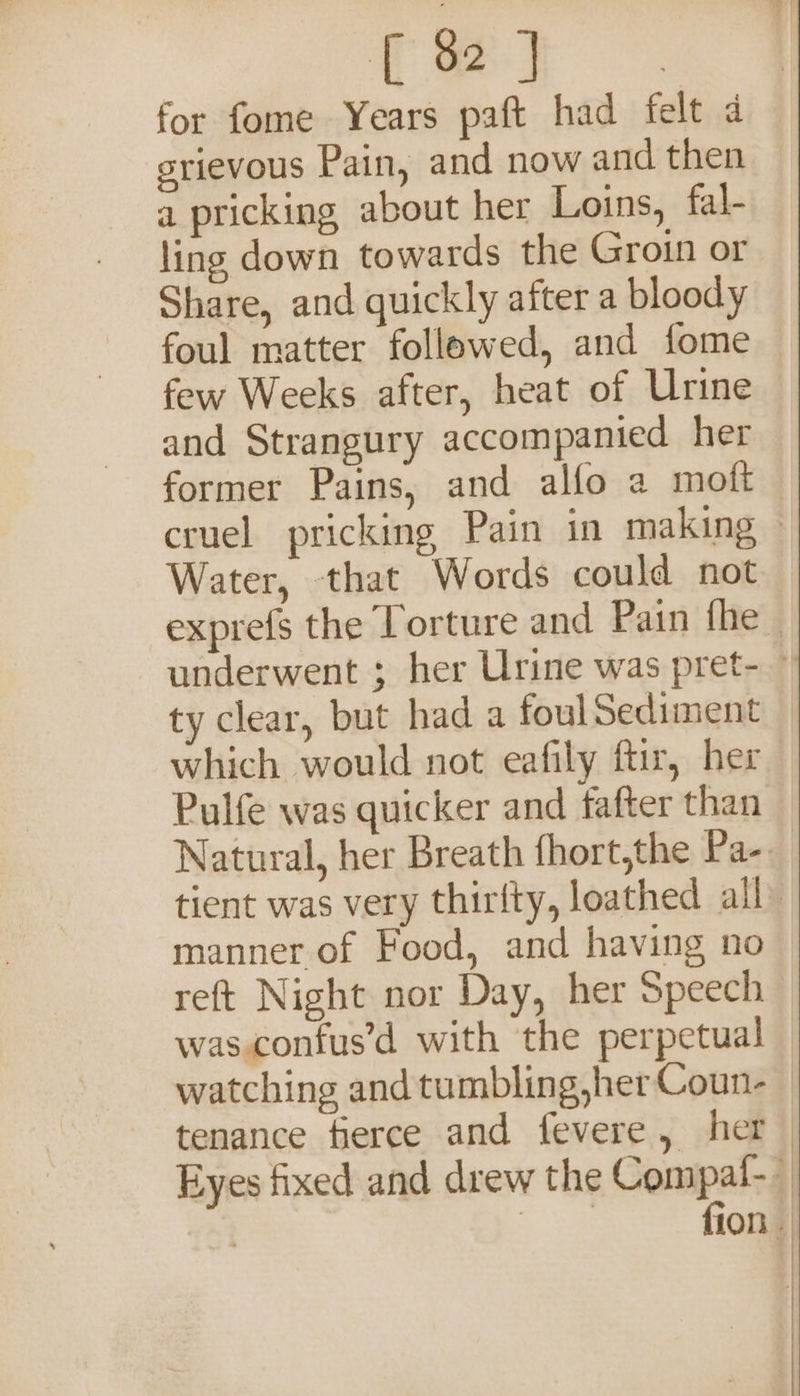 for fome Years paft had felt 4 grievous Pain, and now and then a pricking about her Loins, fal- ling down towards the Groin or Share, and quickly after a bloody foul matter followed, and fome few Weeks after, heat of Urine and Strangury accompanied her former Pains, and alfo a moft Water, that Words could not ty clear, but had a foulSediment which would not eafily ftir, her Pulfe was quicker and fafter than manner of Food, and having no reft Night nor Day, her Speech was confus’d with the perpetual }