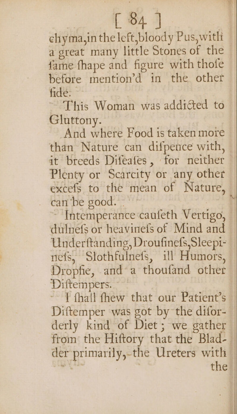£84) a great many little Stones of the fame fhape and figure with thote before mention’d in the other fide: ~ This Woman was addicted to Gluttony. And where Food ts taken more than Nature can difpence with, . Rape paod. &lt;! Diftempers. ~~ Diftemper was got by the difor- der primarily,-the Ureters with inal | the