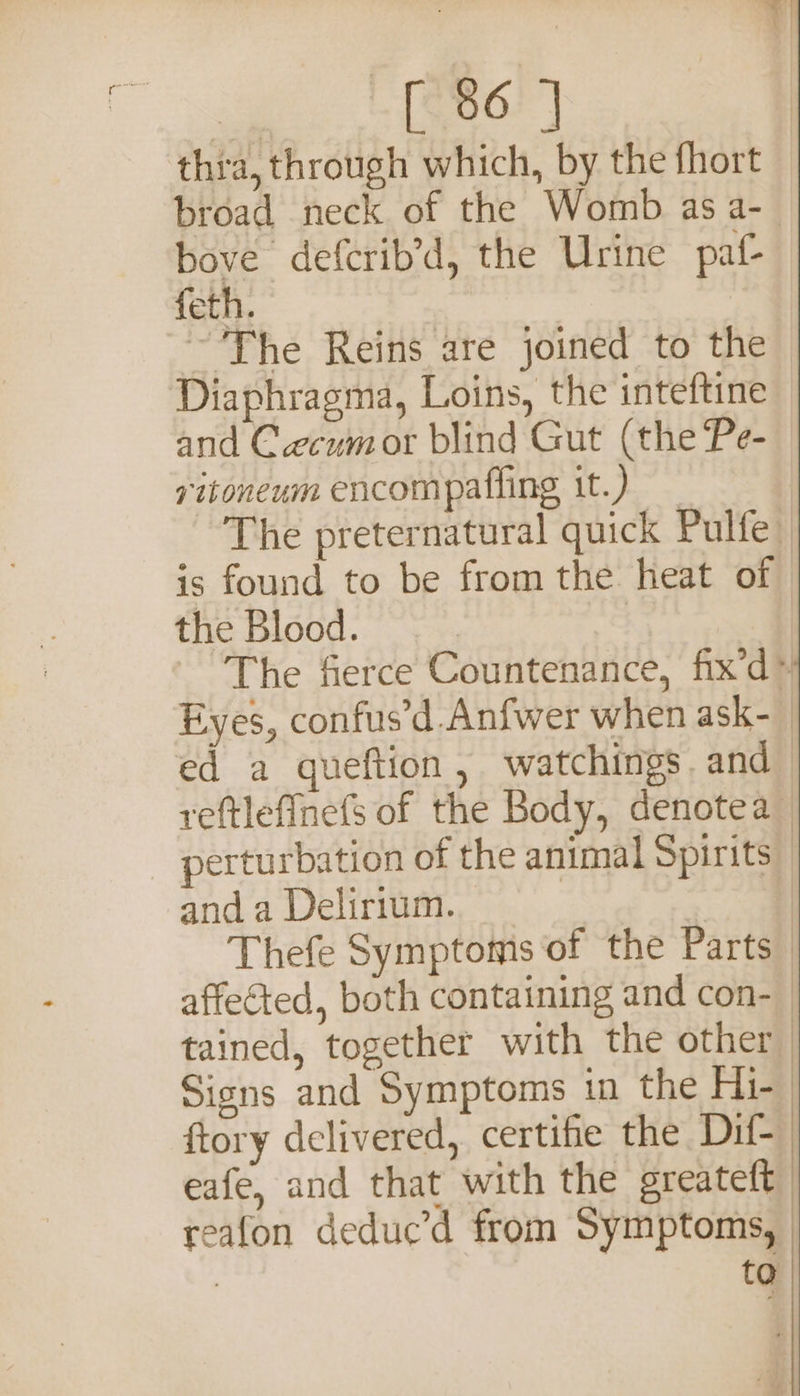 thra, through which, by the fhort broad neck of the Womb as a-— bove defcrib’d, the Urine paf- feth. ~The Reins are joined to the Diaphragma, Loins, the inteftine and Cecumor blind Gut (the Pe- vitoneum encompafiing it.) The preternatural quick Pulfe is found to be from the heat of the Blood. The fierce Countenance, fix’d™ Eyes, confus’d.Anfwer when ask-— ed a queftion, watchings. and reftlefinefs of the Body, denotea perturbation of the animal Spirits anda Delirium. &lt;7 Thefe Symptoms of the Parts affected, both containing and con- tained, together with the other Signs and Symptoms in the Hi- ftory delivered, certifie the Dif eafe, and that with the greateft | reafon deduc’d from Symptoms, | to