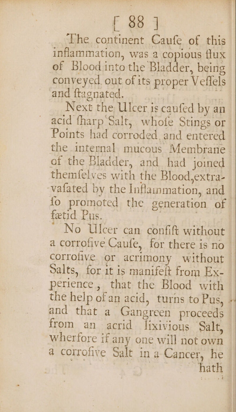 The continent Caufe of this inflammation, was a copious flux of Blood into the Bladder, being conveyed. out of its proper Veflels and ftagnated. . 0s: mi Next the Ulcer is caufed by an acid fharp Salt, whofe Stings or Points had corroded and entered the internal mucous Membrane of the Bladder, and had joined themfelves with the Blood,extra- ‘vafated by the Inflainmation, and fo promoted the generation of TN Te Al Oa Week ’ No Ulcer can confift without a corrofive Caufe, for there is no | corrofive or acrimony without — Salts, for it is manifelt from Ex- perience, that the Blood with the help ofan acid, turns to Pus, | and that a Gangreen proceeds — from an acrid lixivious Salt, — wherfore if any one will not own a cotrofive Salt in a Cancer, he o hath | 4