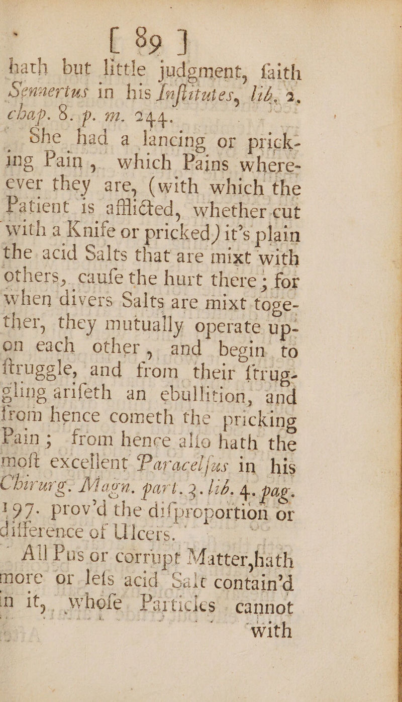 hath but little judgment, faith Sennertus in his Inflttutes, lid, 3. chap. 8. p. Le. EEO eae _ She had a lancing or prick- ing Pain, which Pains where- ever they are, (with which the Patient 1s afflicted, whether cut ‘with a Knife or pricked) it’s plain the acid Salts that are mixt with others, caufe the hurt there ; for when divers Salts are mixt toge- ther, they mutually operate up- on each other, and begin to itrugsle, and from. their {trug- Slins arifeth an ebullition, and trom hence cometh the prickin Pain; from hence allo hath the moft excellent Paracelfus in his Chirurg. Magn, part.2. 1b. 4. pag. 197. proved the difproportion or difference of Ulcers. pe _ All Pus or corrupt Matter,hath more or-lefs acid Salt contain’d &gt; n it, whole Particles cannot