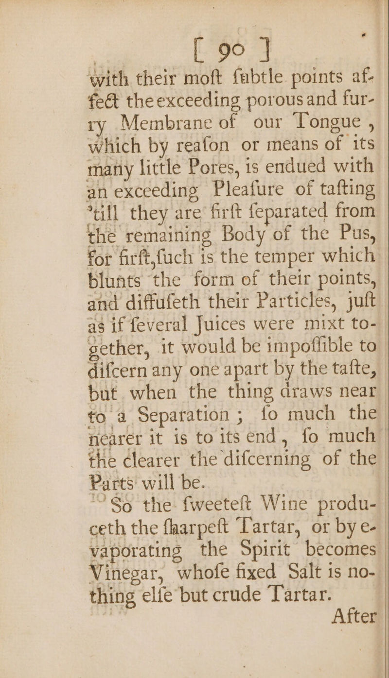 ‘with their moft fabtle points af- fe&amp; the exceeding porousand fur- Membrane of our Tongue , which by reafon or means of its many little Pores, is endued with an exceeding Pleafure of tafting till they are firft feparated from the remaining Body of the Pus, blunts the form of their points, as if feveral Juices were mixt to- gether, it would be impoffible to difcern any one apart by the tafte, but when the thing draws near nearer it is toitsend, fo much the clearer the difcerning of the Parts will be. So the fweeteft Wine produ- vaporating the Spirit becomes Vinegar, whofe fixed Salt is no- thing elie but crude Tartar. | After } ’ : : |