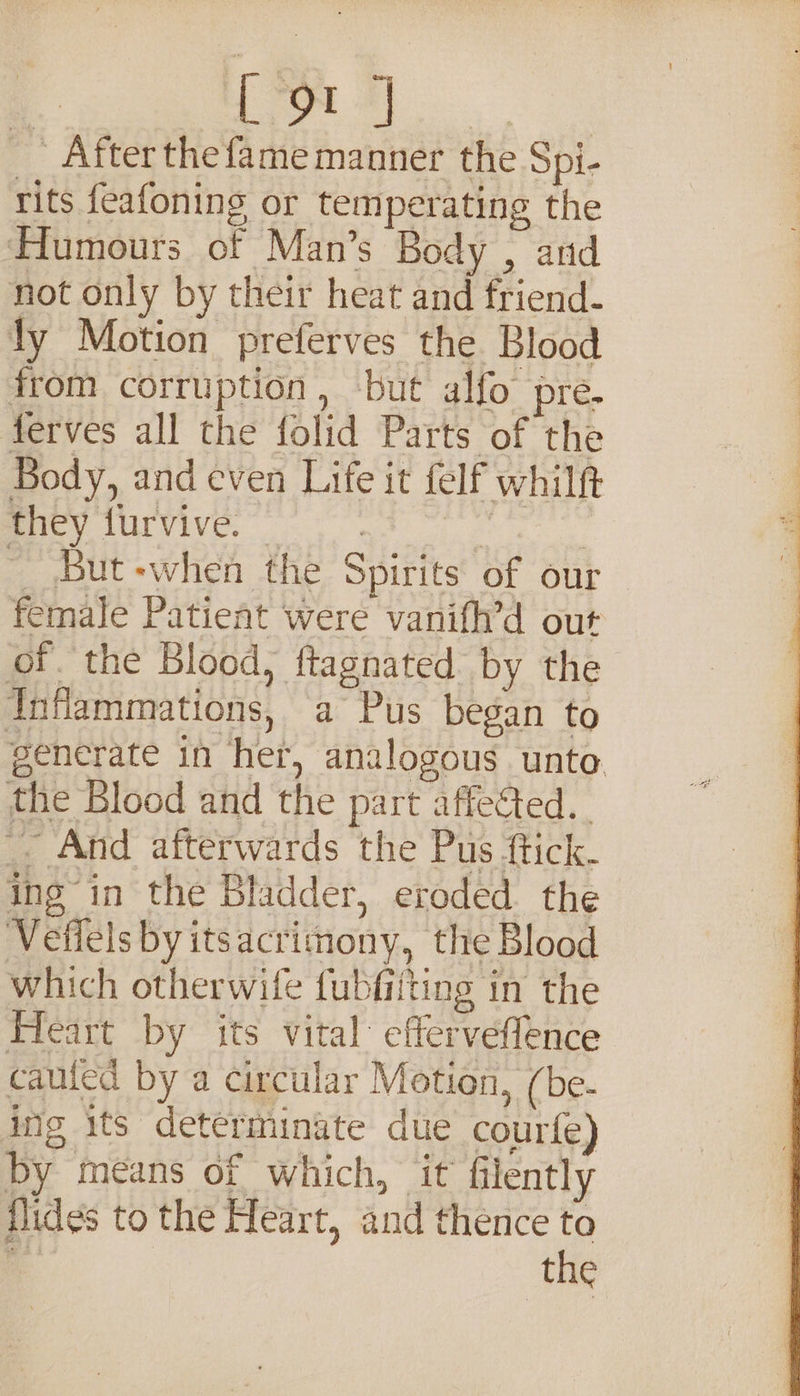 ¥ ‘2 After the fame manner the Spi- rits feafoning or temperating the tumours of Man’s Body , and not only by their heat and friend- ly Motion preferves the Blood from corruption , ‘but alfo pre. ferves all the folid Parts of the Body, and even Life it felf whilft Brey uivive. | | ~ But-when the Spirits of our female Patient were vanifh’d out of. the Blood, ftagnated by the TInfammations, a Pus began to generate in her, analogous unto. the Blood and the part affected. -. And afterwards the Pus ftick. ing in the Bladder, eroded the Vefiels by itsacrimony, the Blood which otherwife fubfiiting in the Heart by its vital efferveffence cauled by a circular Motion, ( be. ing its determinate due courfe) by means of which, it filently flides to the Heart, and thence to is | the