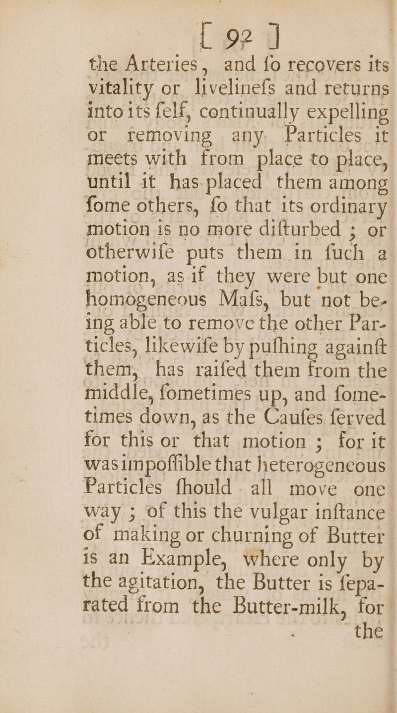 teed the Arteries, and fo recovers its vitality or livelinefs and returns into its felf, continually expelling or removing any. Particles it meets with from place to place, until it has.placed them among fome others, fo that its ordinary motion is no more difturbed ; or otherwife puts them in fuch a motion, as if they were but one homogeneous Mafs, but not be- ing able to remove the other Par- ticles, likewife by pufhing againft them, has raifed them from the middle, fometimes up, and fome- times down, as the Caufes ferved for this or that motion ; for it was impoflible that heterogeneous Particles fhould all move one way ; of this the vulgar inftance of making or churning of Butter is an Example, where only by the agitation, the Butter is fepa- rated from the Butter-milk, for si oe