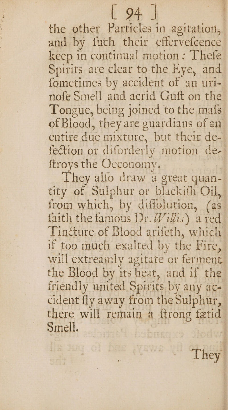 the other Particles in agitation, and by fuch their effervefcence keep in continual motion : Thefe Spirits are clear to the Eye, and fometimes by accident of an uri- nofe Smell and acrid Guft on the Tongue, being joined to the mafs of Blood, they are guardians of an entire due mixture, but their de- fetion or diforderly motion de- ftroys the Oeconomy. They alfo draw a great quan- tity of Sulphur or blackith Oil, from which, by Pa (as faith the famous Dr. Wiis) fi red Tinéture of Blood Laken. which if too much exalted by the Fire, will extreamly agitate or ferment the Blood by its heat, and if the friendly united Spirits by any ac- cident fly away from the Sulphur, there will remain a 1 {trong fetid Smell. They.