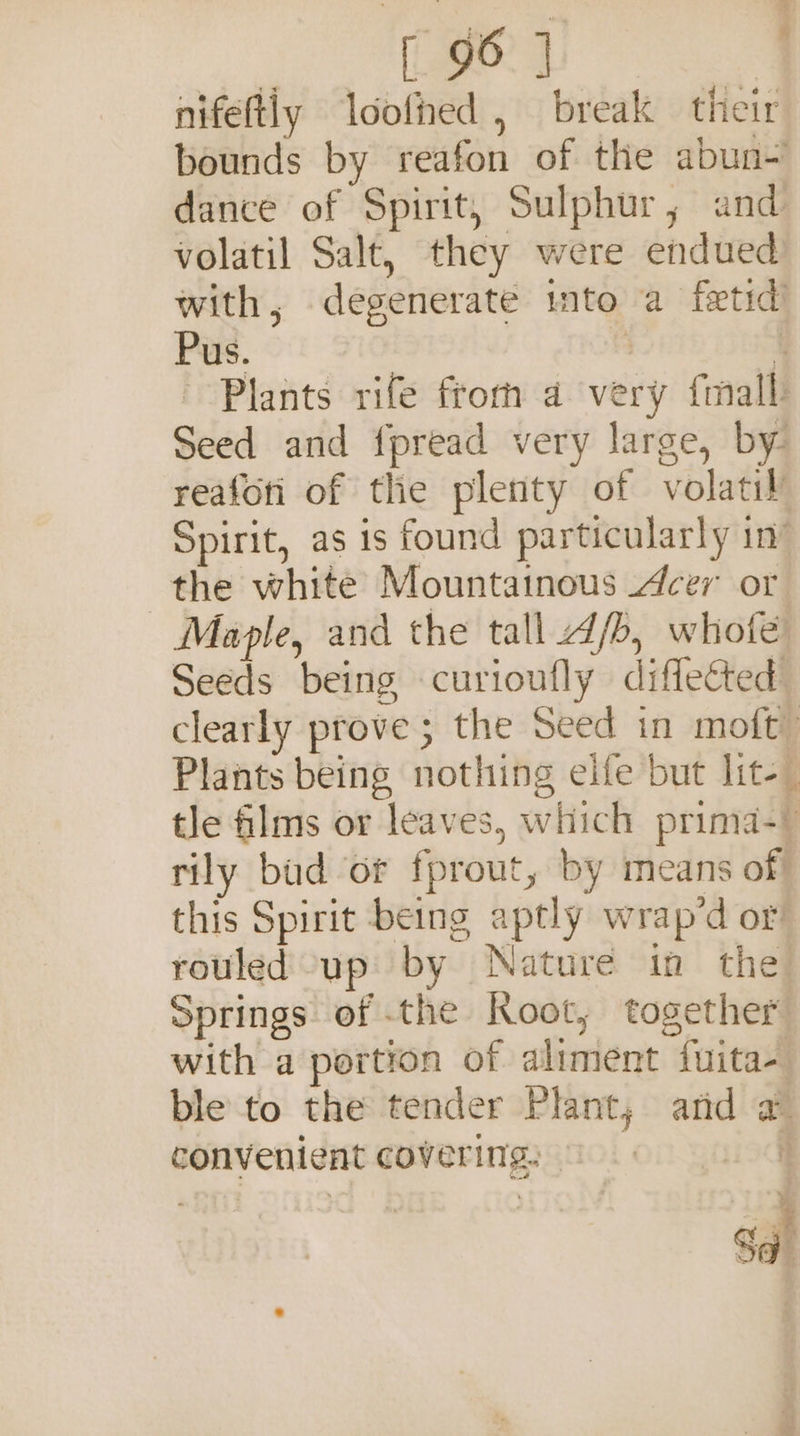 Pre! igs, nifeftly loofned , break their bounds by reafon of the abun- dance of Spirit, Sulphur, and volatil Salt, they were endued) with, degenerate into a fetid) Pus. | 4 Plants rife fromm a very fmall Seed and fpread very large, by. reafoti of the plenty of volatily Spirit, as 1s found particularly in’ the white Mountainous cer or Maple, and the tall d/o, whofe Seeds being curioufly diffected clearly prove; the Seed in moft” Plants being nothing elfe but lite tle films or leaves, which prima- rily baud of fprout, by means of this Spirit being aptly wrap’d or! rouled up by Nature in the Springs of the Root, together with a portion of aliment fuita- ble to the tender Plant, afd a convenient covering: © 6 F) a