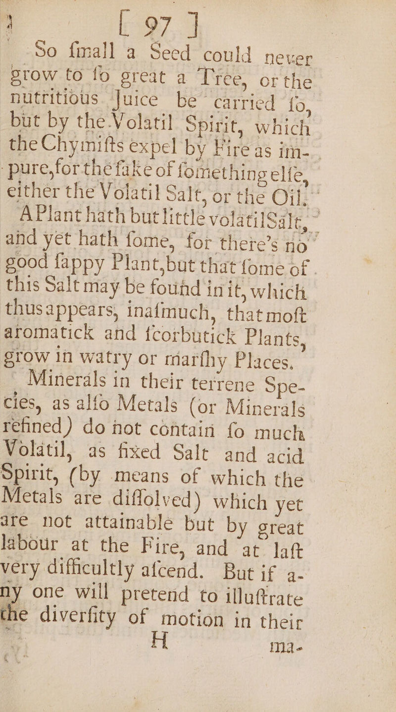 RS So fimall a Seed could never grow to fo great a Tree, or the nutritious Juice be carried i. but by the .Volati] Spirit, which the Chymifts expel by Fire as im pure, forthe fake of fomething elle, | either the Volatil Salt, or the Oil: APlant hath but little volatilSale, ~ ahd yet hath fome, for there’s no” good fappy Plant,but that fome of . this Salt may be foud in it; which thusappears, inafmuch, that moft aromatick and fcorbutick Plants, grow In watry or tmarthy Places, | Minerals in their terrene Spe- cies, as alfo Metals (or Minerals refined) do not contain fo much Wolatil, as fixed Salt and acid Spirit, (by means of which the Metals are diflolved) which yet are not attainable but by great labour at the Fire, and “at lag very difficultly afcend. But if a- ny one will pretend to illuftrate the diverfity of motion in their ie | H ma-