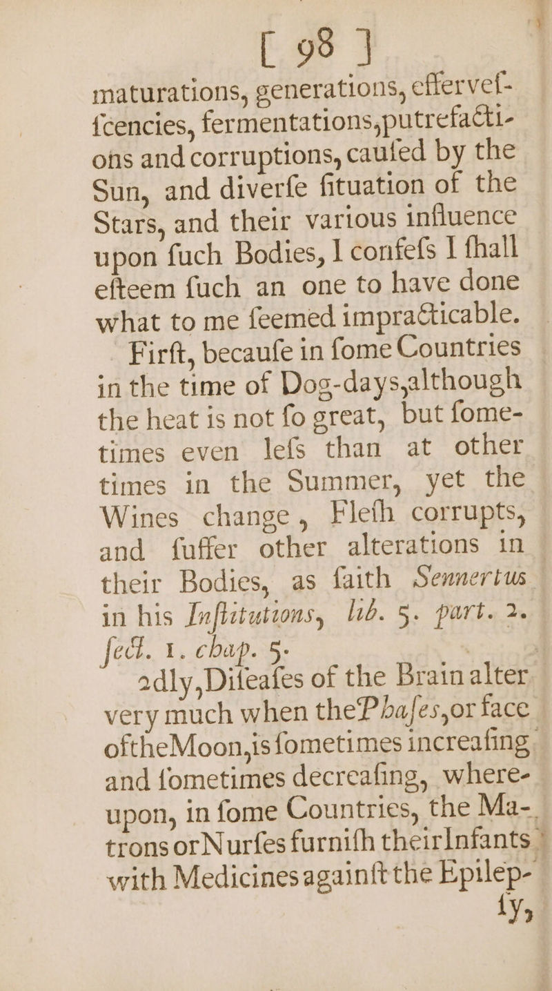 maturations, generations, effervef- {cencies, fermentations,putrefacti- ons and corruptions, cauted by the Sun, and diverfe fituation of the Stars, and their various influence upon fuch Bodies, I confefs | fhall efteem fuch an one to have done what to me feemed impracticable. ’ Firft, becaufe in fome Countries in the time of Dog-days,although the heat is not fo great, but fome- times even lefs than at other times in the Summer, yet the Wines change, Fleth corrupts, and fuffer other alterations in — their Bodies, as faith Sennertus in his [nfistuteons, ib. 5. part. 2. fed. 1. chap. 5- (ae adly,Diteafes of the Brain alter very much when thePhafes,or face oftheMoon,isfometimes increafing | and fometimes decreafing, where- upon, in fome Countries, the Ma-. trons orNurfes furnifh theirInfants © with Medicinesagainftthe Epilep- Ly,