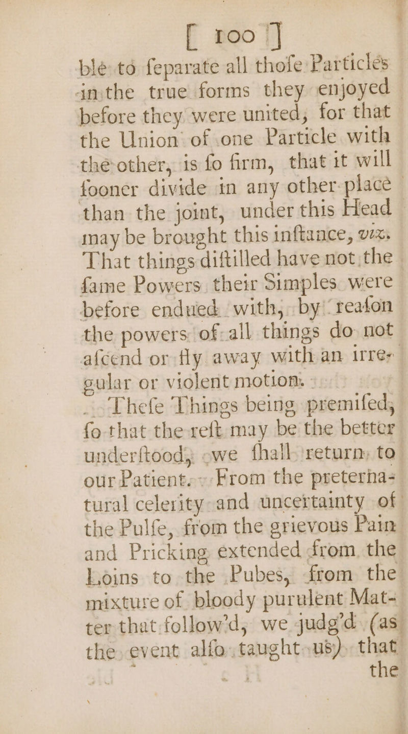[ roo |] ble: to feparate all thofe Particles inthe true forms they enjoyed — before they were united, for that the Union’ of one Particle with the-other, is fo firm, that it will fooner divide in any other-place than the joint, under this Head may be brought this inftaace, VI%s That things diftilled have not the fame Powers. their Simples. were before endued. with, by reaton the powers: of-all things do. not afcend or fly away with an irrer sular or violent motiom 3.) _. Thefe Things being premifed, fo that the reft may be the better underftood, owe (hall return: to our Patient. From the preteria- tural celerity and uncertainty of the Pulfe, from the grievous Pain and Pricking extended from, the Loins to the Pubes, from the mixture of bloody purulent Mat- ter that follow’d,; we judg’d. (as the. event alfo.taught.us). that: ee tha